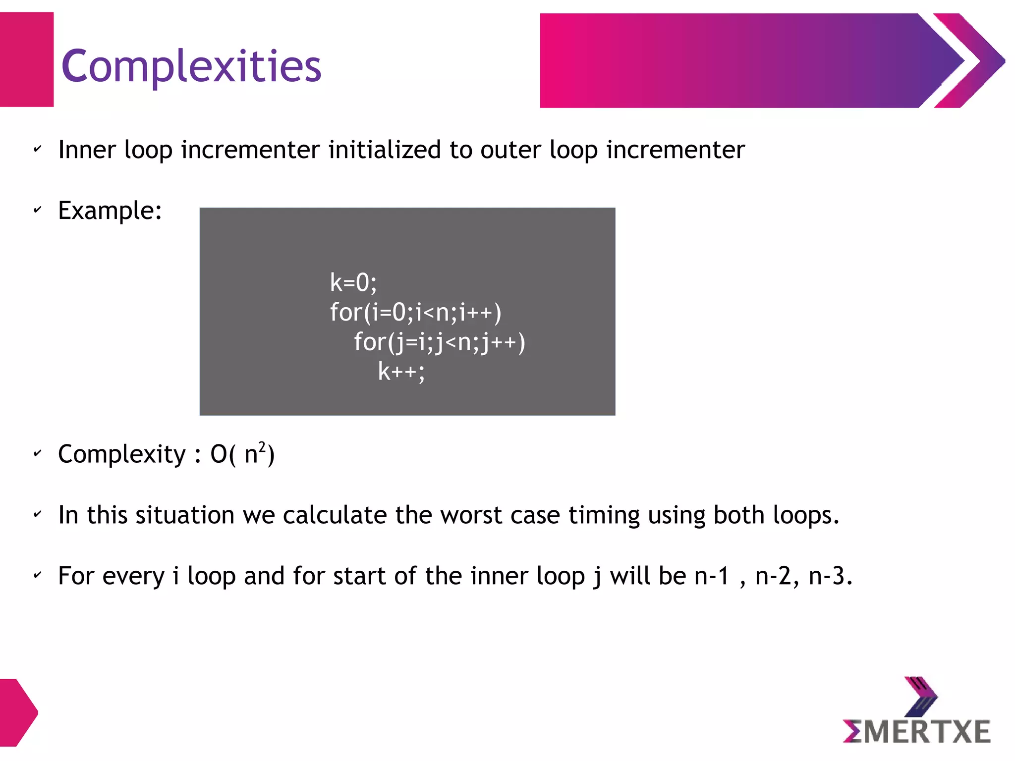 Complexities
✔
Inner loop incrementer initialized to outer loop incrementer
✔
Example:
✔
Complexity : O( n2
)
✔
In this situation we calculate the worst case timing using both loops.
✔
For every i loop and for start of the inner loop j will be n-1 , n-2, n-3.
k=0;
for(i=0;i<n;i++)
for(j=i;j<n;j++)
k++;
 