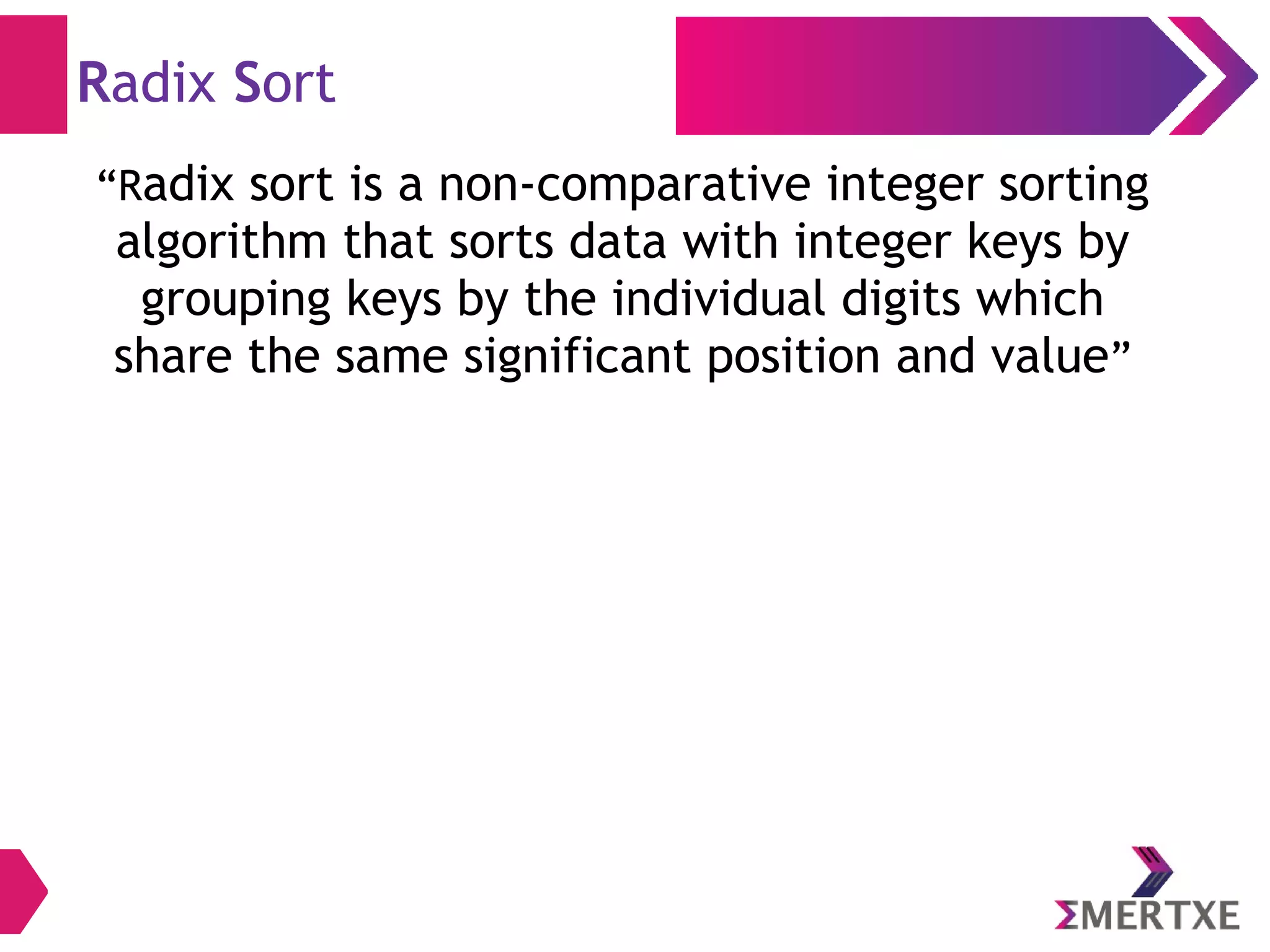 Radix Sort
“Radix sort is a non-comparative integer sorting
algorithm that sorts data with integer keys by
grouping keys by the individual digits which
share the same significant position and value”
 