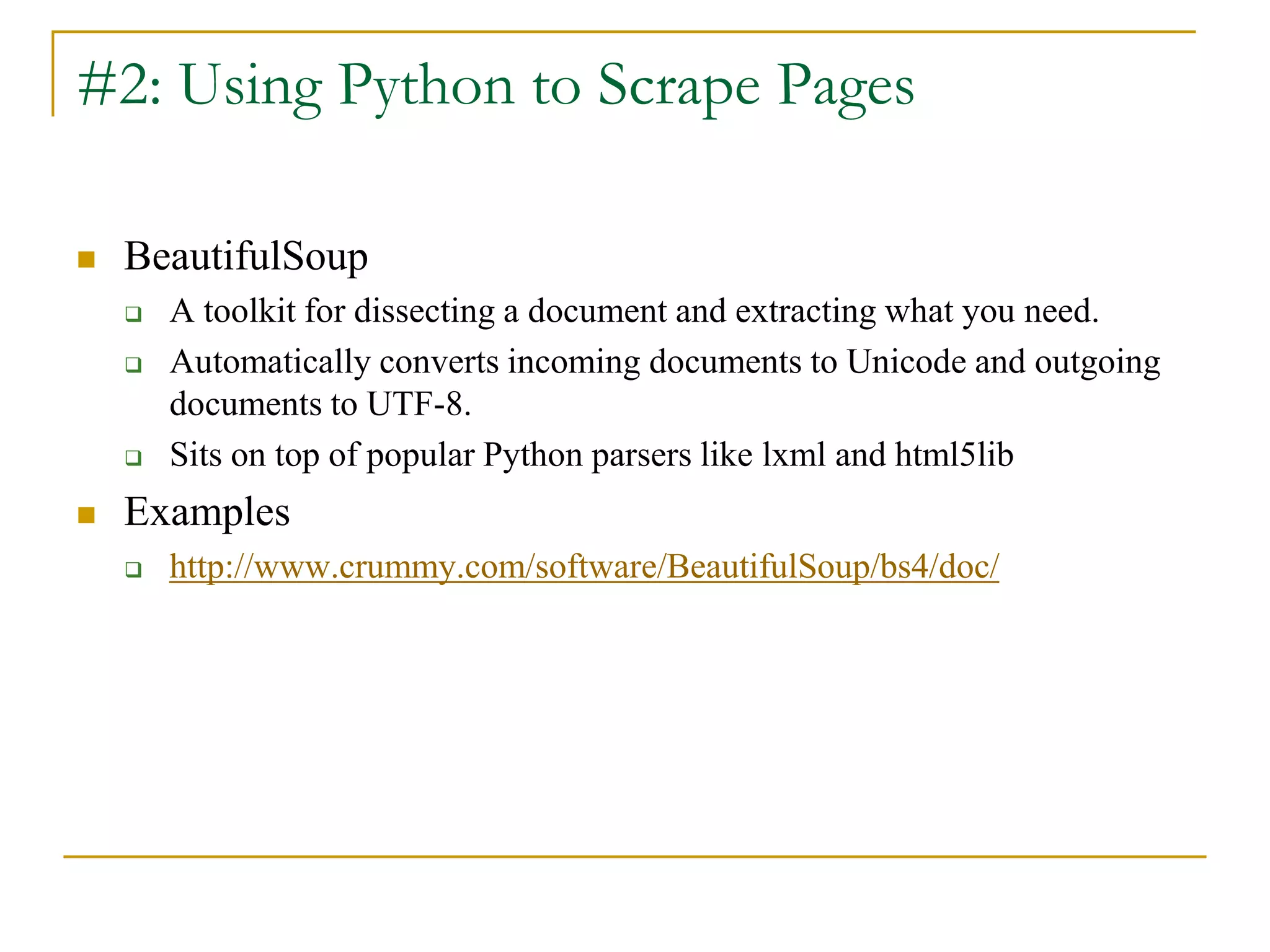  BeautifulSoup
 A toolkit for dissecting a document and extracting what you need.
 Automatically converts incoming documents to Unicode and outgoing
documents to UTF-8.
 Sits on top of popular Python parsers like lxml and html5lib
 Examples
 http://www.crummy.com/software/BeautifulSoup/bs4/doc/
#2: Using Python to Scrape Pages
 