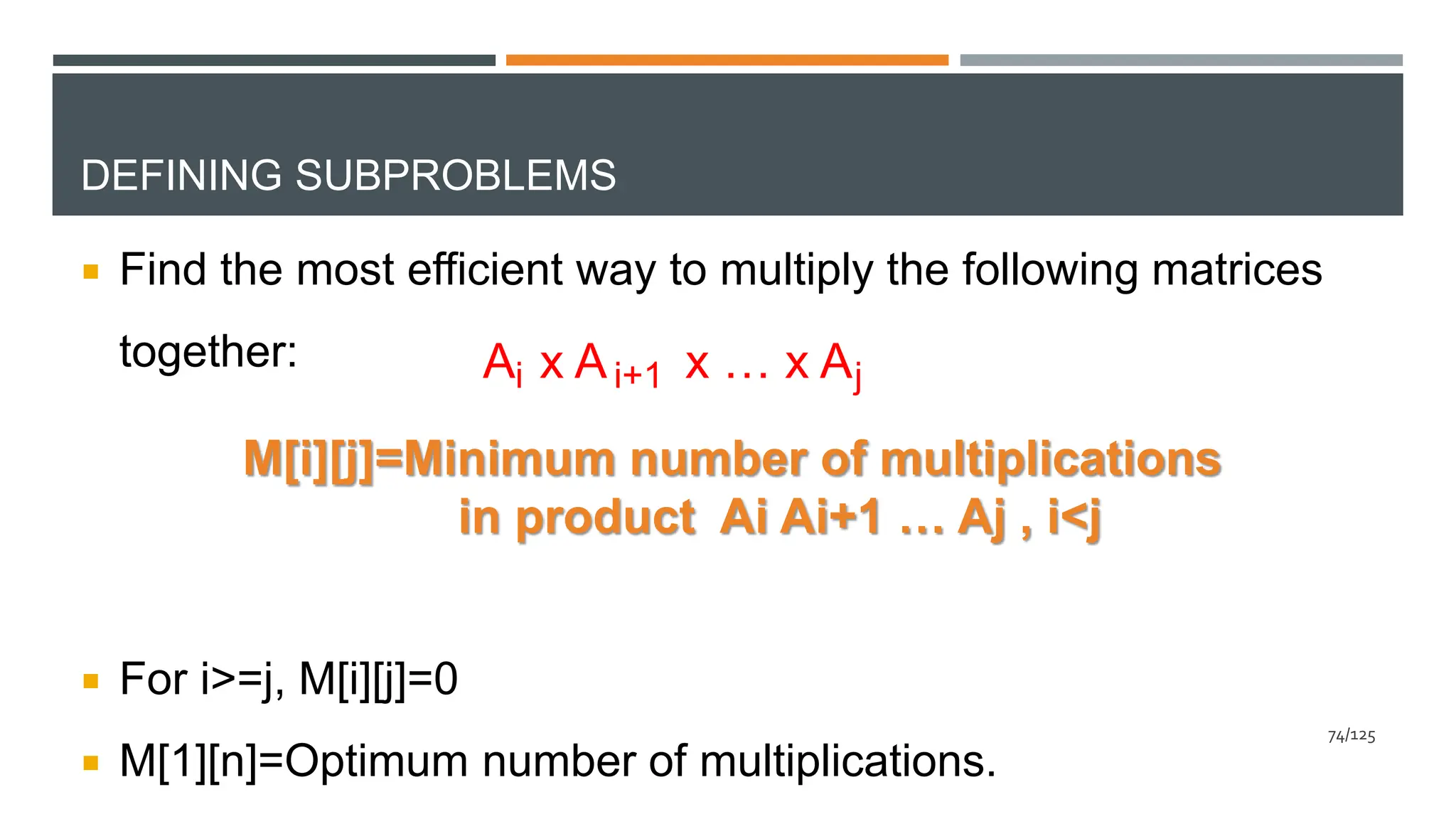 DEFINING SUBPROBLEMS
 Find the most efficient way to multiply the following matrices
together:
 For i>=j, M[i][j]=0
 M[1][n]=Optimum number of multiplications.
A x A x … x A
i i+1 j
M[i][j]=Minimum number of multiplications
in product Ai Ai+1 … Aj , i<j
74/125
 
