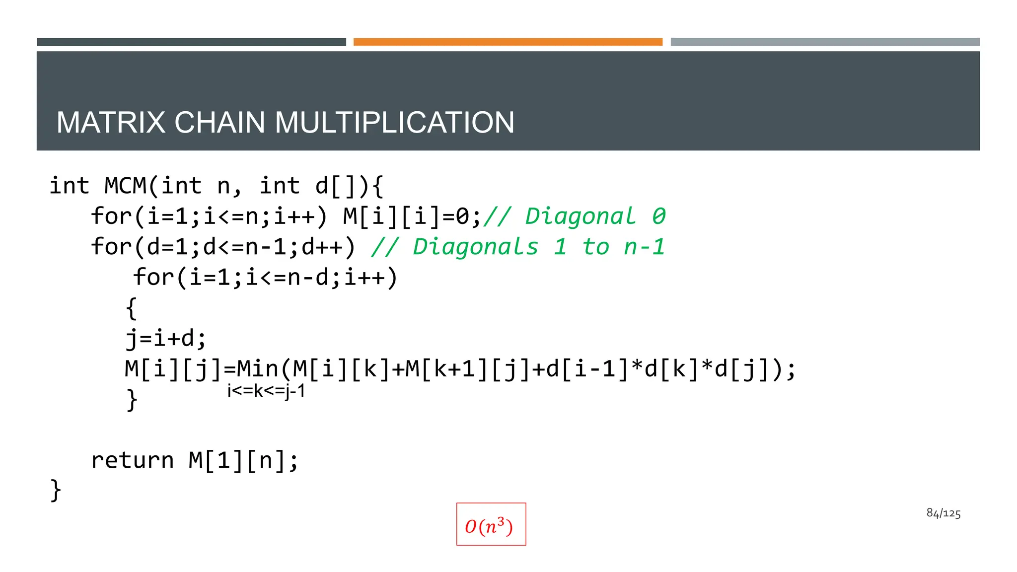 MATRIX CHAIN MULTIPLICATION
int MCM(int n, int d[]){
for(i=1;i<=n;i++) M[i][i]=0;// Diagonal 0
for(d=1;d<=n-1;d++) // Diagonals 1 to n-1
for(i=1;i<=n-d;i++)
{
j=i+d;
M[i][j]=Min(M[i][k]+M[k+1][j]+d[i-1]*d[k]*d[j]);
}
return M[1][n];
}
i<=k<=j-1
𝑂(𝑛3)
84/125
 