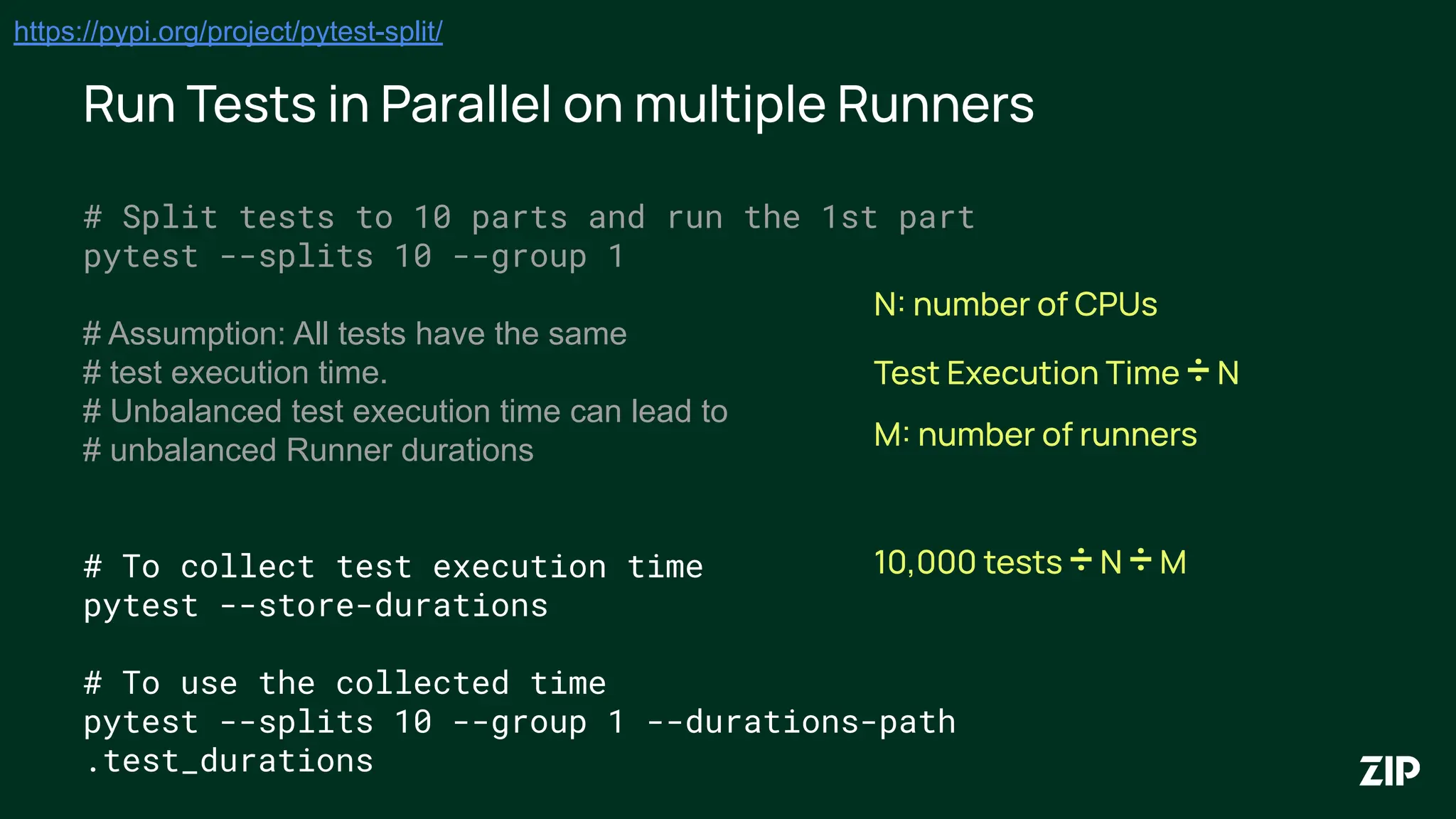 Run Tests in Parallel on multiple Runners
https://pypi.org/project/pytest-split/
# Split tests to 10 parts and run the 1st part
pytest --splits 10 --group 1
# Assumption: All tests have the same
# test execution time.
# Unbalanced test execution time can lead to
# unbalanced Runner durations
# To collect test execution time
pytest --store-durations
# To use the collected time
pytest --splits 10 --group 1 --durations-path
.test_durations
N: number of CPUs
Test Execution Time ÷ N
M: number of runners
10,000 tests ÷ N ÷ M
 