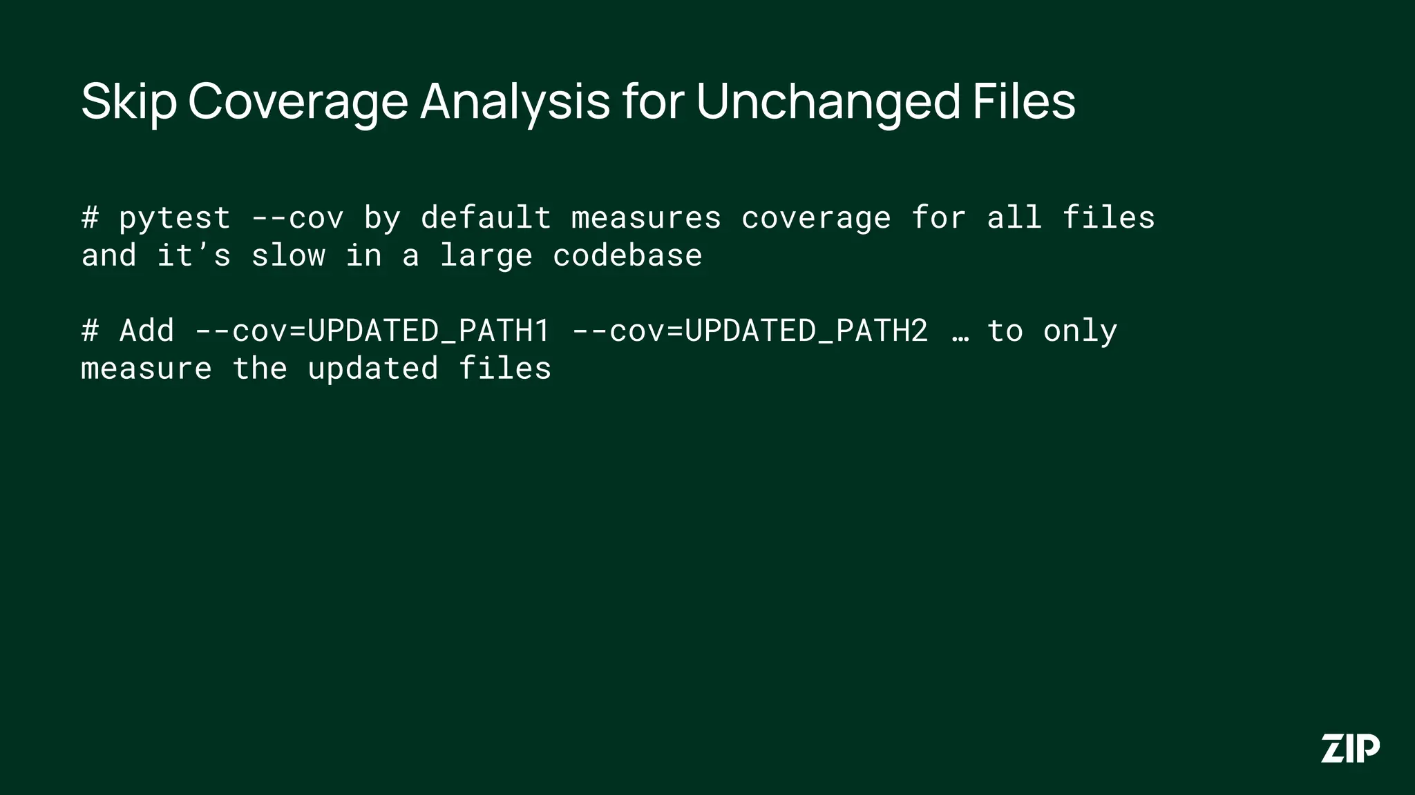Skip Coverage Analysis for Unchanged Files
# pytest --cov by default measures coverage for all files
and it’s slow in a large codebase
# Add --cov=UPDATED_PATH1 --cov=UPDATED_PATH2 … to only
measure the updated files
 