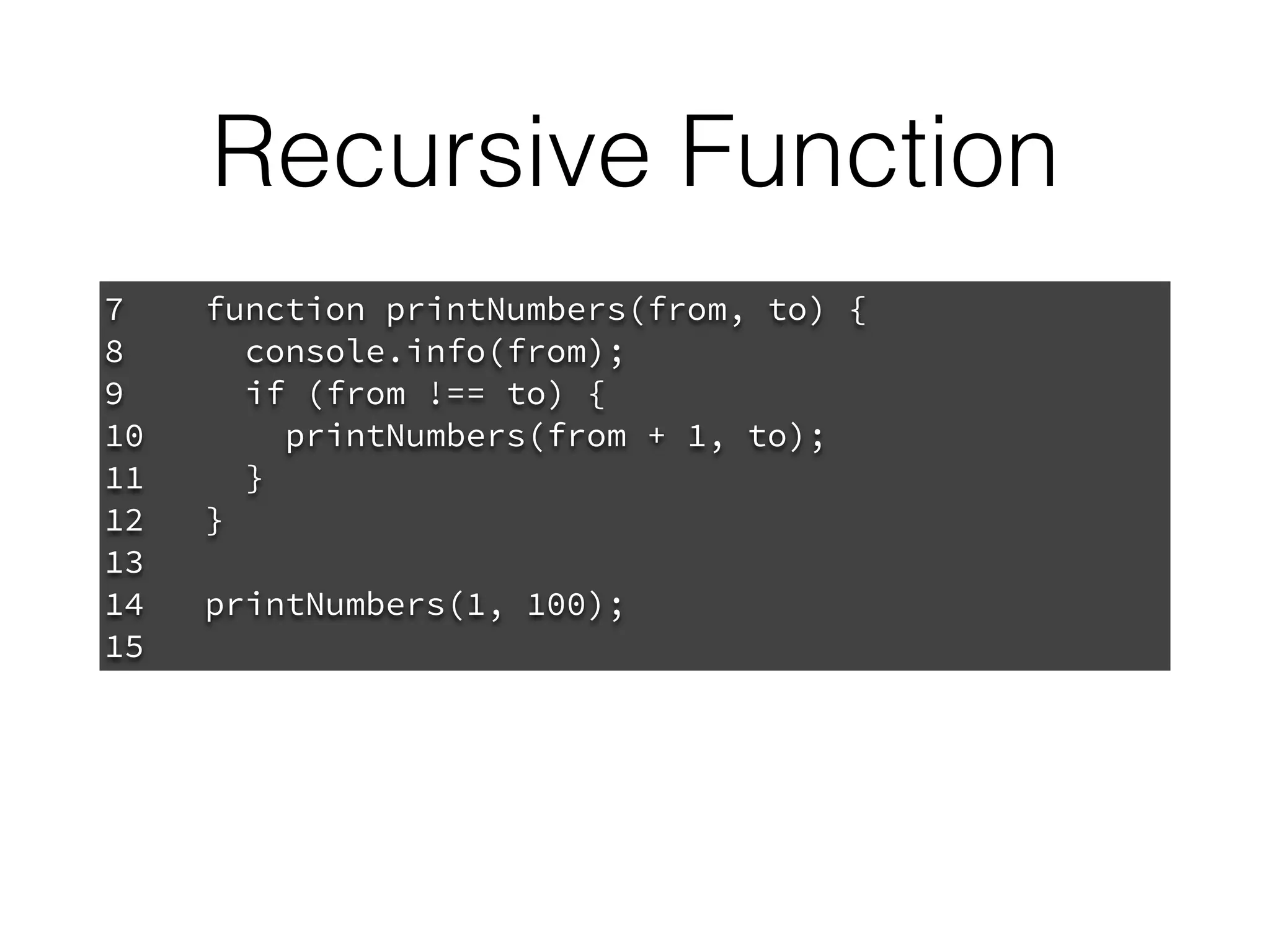 Recursive Function
7 function printNumbers(from, to) {
8 console.info(from);
9 if (from !== to) {
10 printNumbers(from + 1, to);
11 }
12 }
13
14 printNumbers(1, 100);
15
 