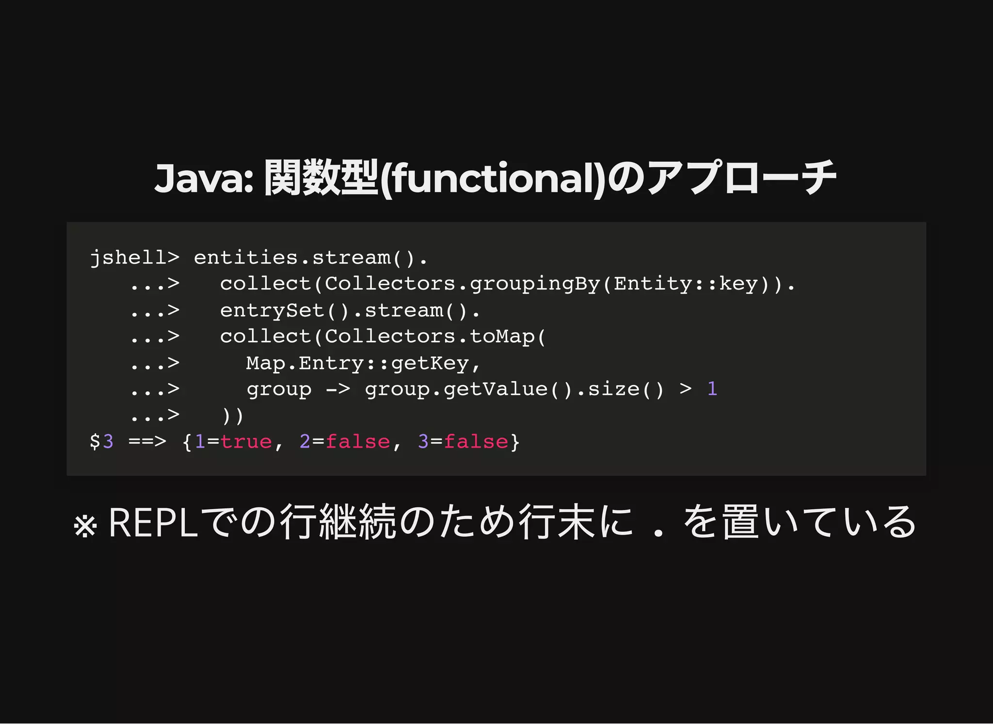 Java: 関数型(functional)のアプローチ
※ REPLでの行継続のため行末に. を置いている
jshell> entities.stream().

...> collect(Collectors.groupingBy(Entity::key)).

...> entrySet().stream().

...> collect(Collectors.toMap(

...> Map.Entry::getKey,

...> group -> group.getValue().size() > 1

...> ))

$3 ==> {1=true, 2=false, 3=false}
 