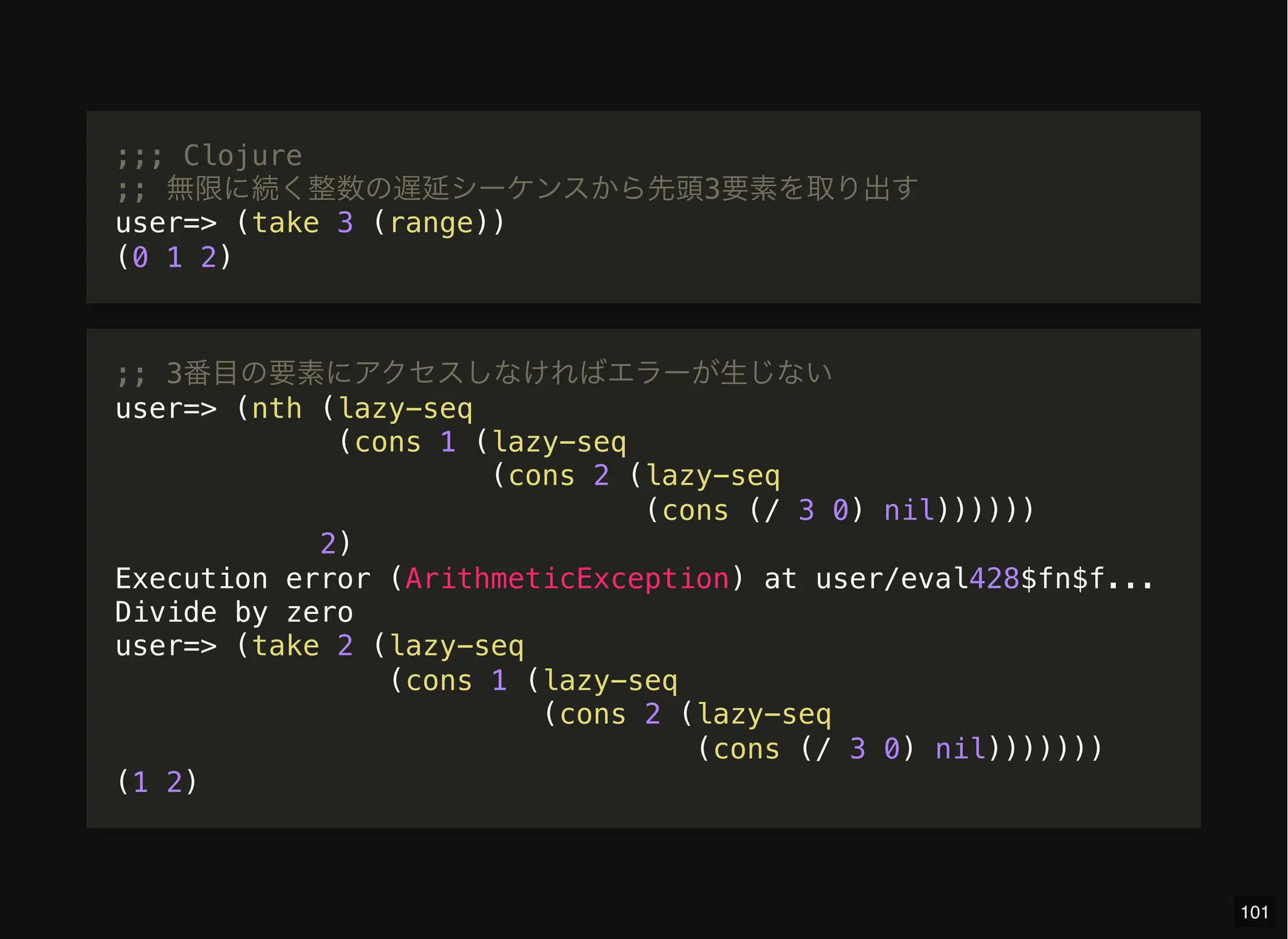 ;;; Clojure
;; 無限に続く整数の遅延シーケンスから先頭3要素を取り出す
user=> (take 3 (range))
(0 1 2)
;; 3番目の要素にアクセスしなければエラーが生じない
user=> (nth (lazy-seq
(cons 1 (lazy-seq
(cons 2 (lazy-seq
(cons (/ 3 0) nil))))))
2)
Execution error (ArithmeticException) at user/eval428$fn$f...
Divide by zero
user=> (take 2 (lazy-seq
(cons 1 (lazy-seq
(cons 2 (lazy-seq
(cons (/ 3 0) nil)))))))
(1 2)
101
 