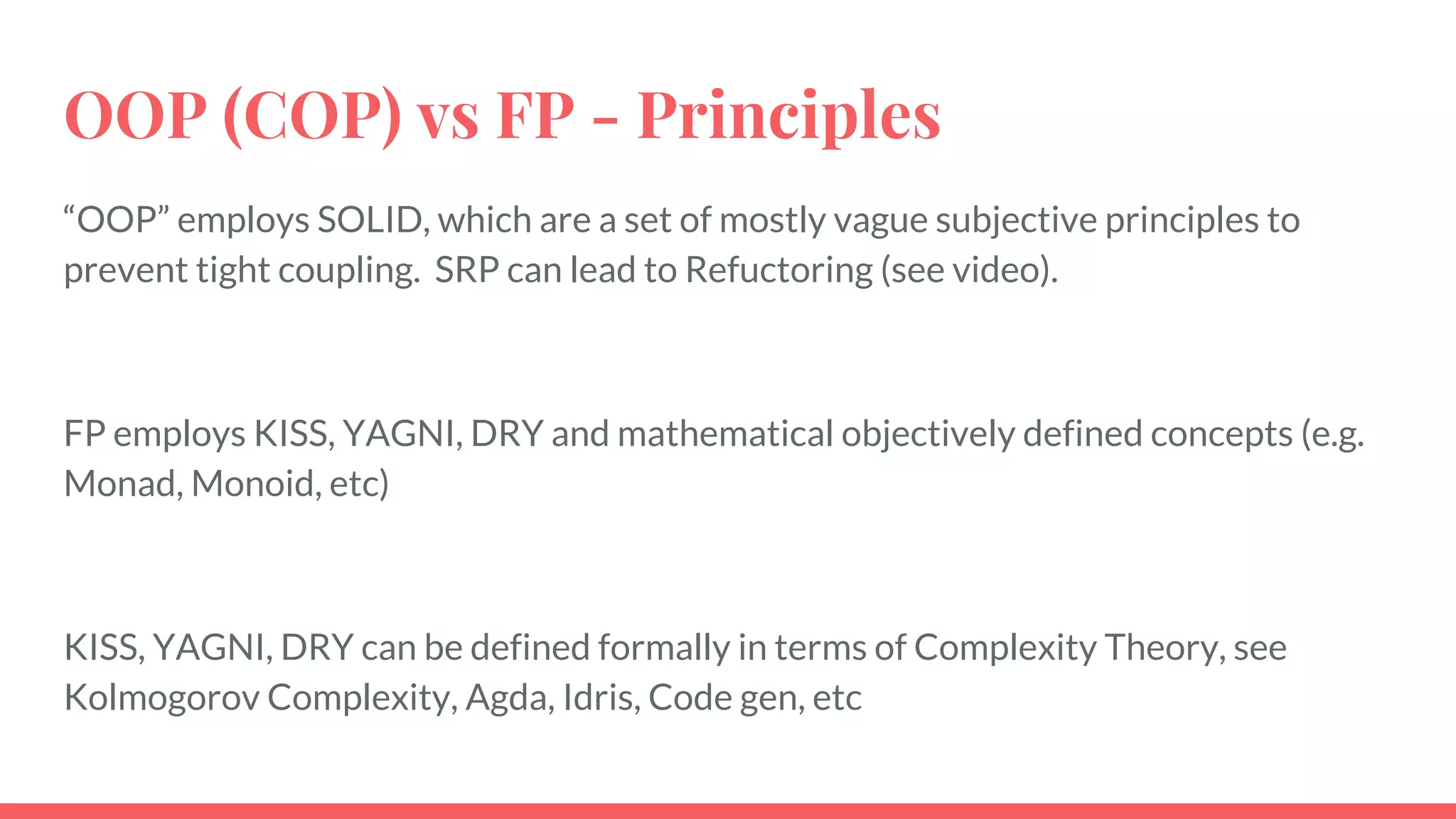OOP (COP) vs FP - Principles
“OOP” employs SOLID, which are a set of mostly vague subjective principles to
prevent tight coupling. SRP can lead to Refuctoring (see video).
FP employs KISS, YAGNI, DRY and mathematical objectively defined concepts (e.g.
Monad, Monoid, etc)
KISS, YAGNI, DRY can be defined formally in terms of Complexity Theory, see
Kolmogorov Complexity, Agda, Idris, Code gen, etc
 