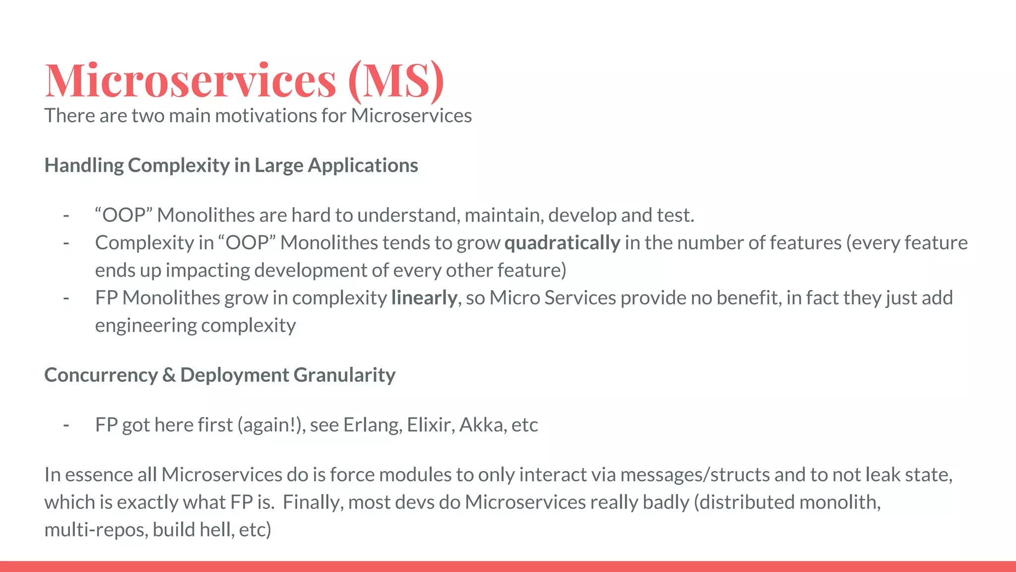 Microservices (MS)
There are two main motivations for Microservices
Handling Complexity in Large Applications
- “OOP” Monolithes are hard to understand, maintain, develop and test.
- Complexity in “OOP” Monolithes tends to grow quadratically in the number of features (every feature
ends up impacting development of every other feature)
- FP Monolithes grow in complexity linearly, so Micro Services provide no benefit, in fact they just add
engineering complexity
Concurrency & Deployment Granularity
- FP got here first (again!), see Erlang, Elixir, Akka, etc
In essence all Microservices do is force modules to only interact via messages/structs and to not leak state,
which is exactly what FP is. Finally, most devs do Microservices really badly (distributed monolith,
multi-repos, build hell, etc)
 