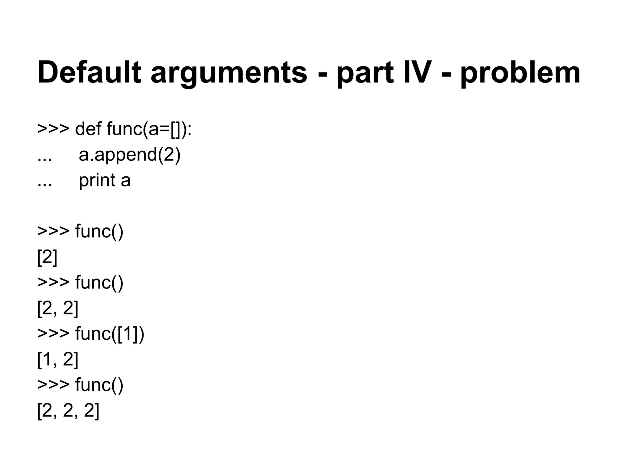 Default arguments - part IV - problem
>>> def func(a=[]):
... a.append(2)
... print a

>>> func()
[2]
>>> func()
[2, 2]
>>> func([1])
[1, 2]
>>> func()
[2, 2, 2]
 