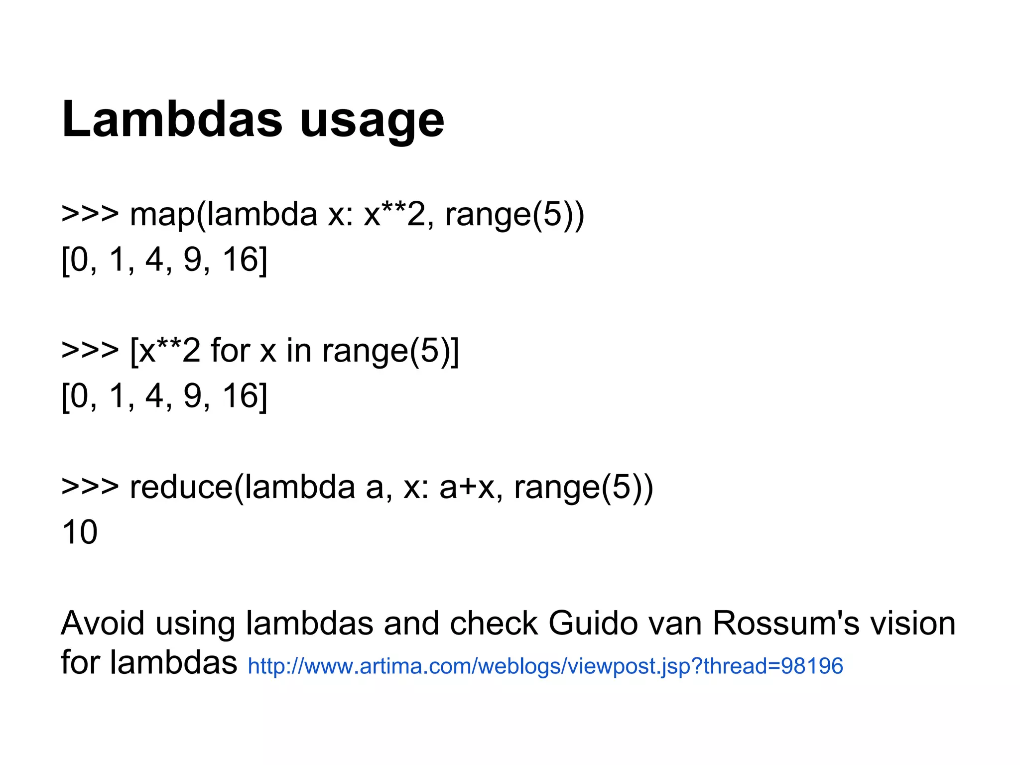 Lambdas usage
>>> map(lambda x: x**2, range(5))
[0, 1, 4, 9, 16]

>>> [x**2 for x in range(5)]
[0, 1, 4, 9, 16]

>>> reduce(lambda a, x: a+x, range(5))
10

Avoid using lambdas and check Guido van Rossum's vision
for lambdas http://www.artima.com/weblogs/viewpost.jsp?thread=98196
 
