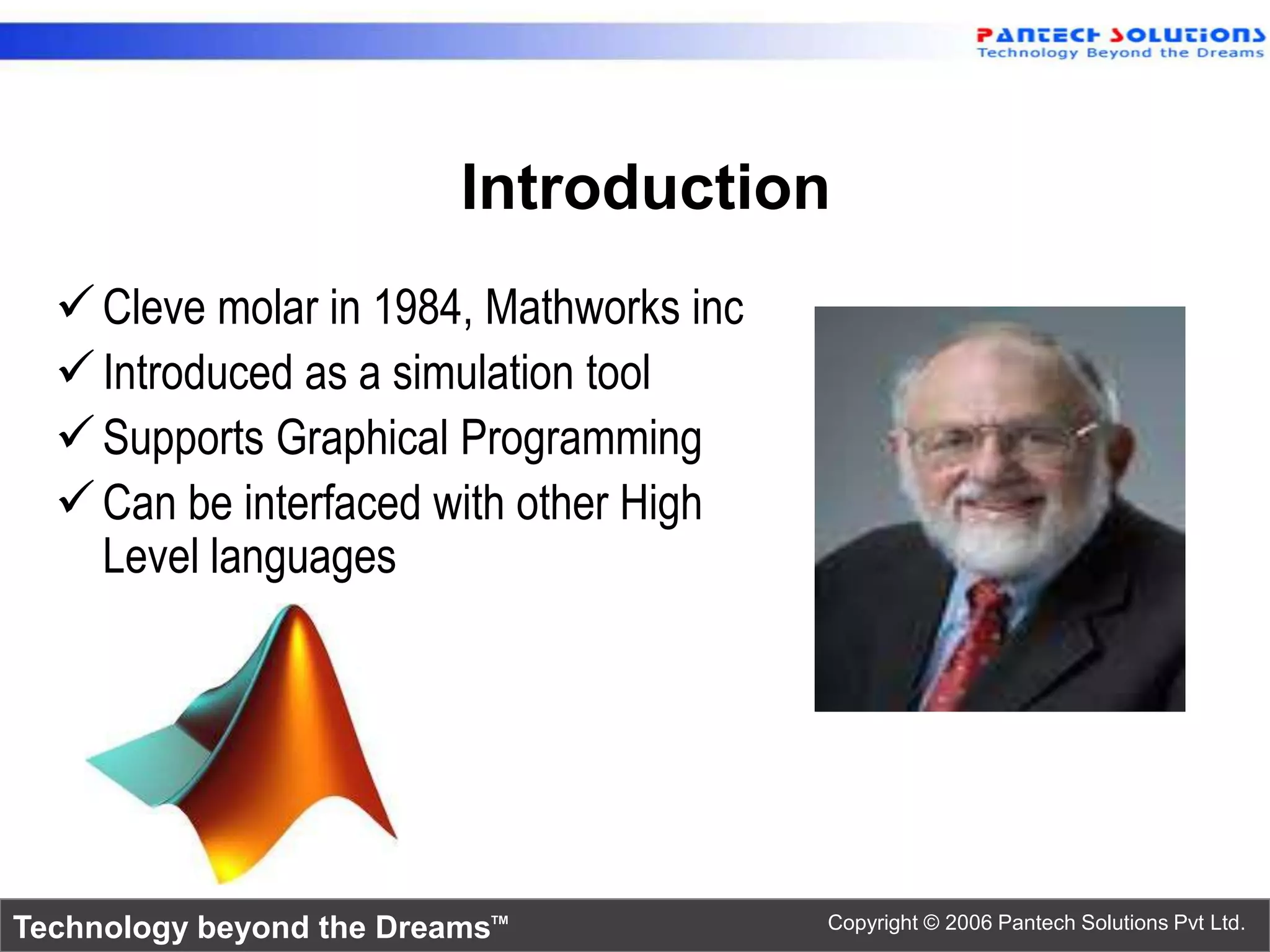 Introduction
   Cleve molar in 1984, Mathworks inc
   Introduced as a simulation tool
   Supports Graphical Programming
   Can be interfaced with other High
    Level languages




Technology beyond the Dreams™            Copyright © 2006 Pantech Solutions Pvt Ltd.
 