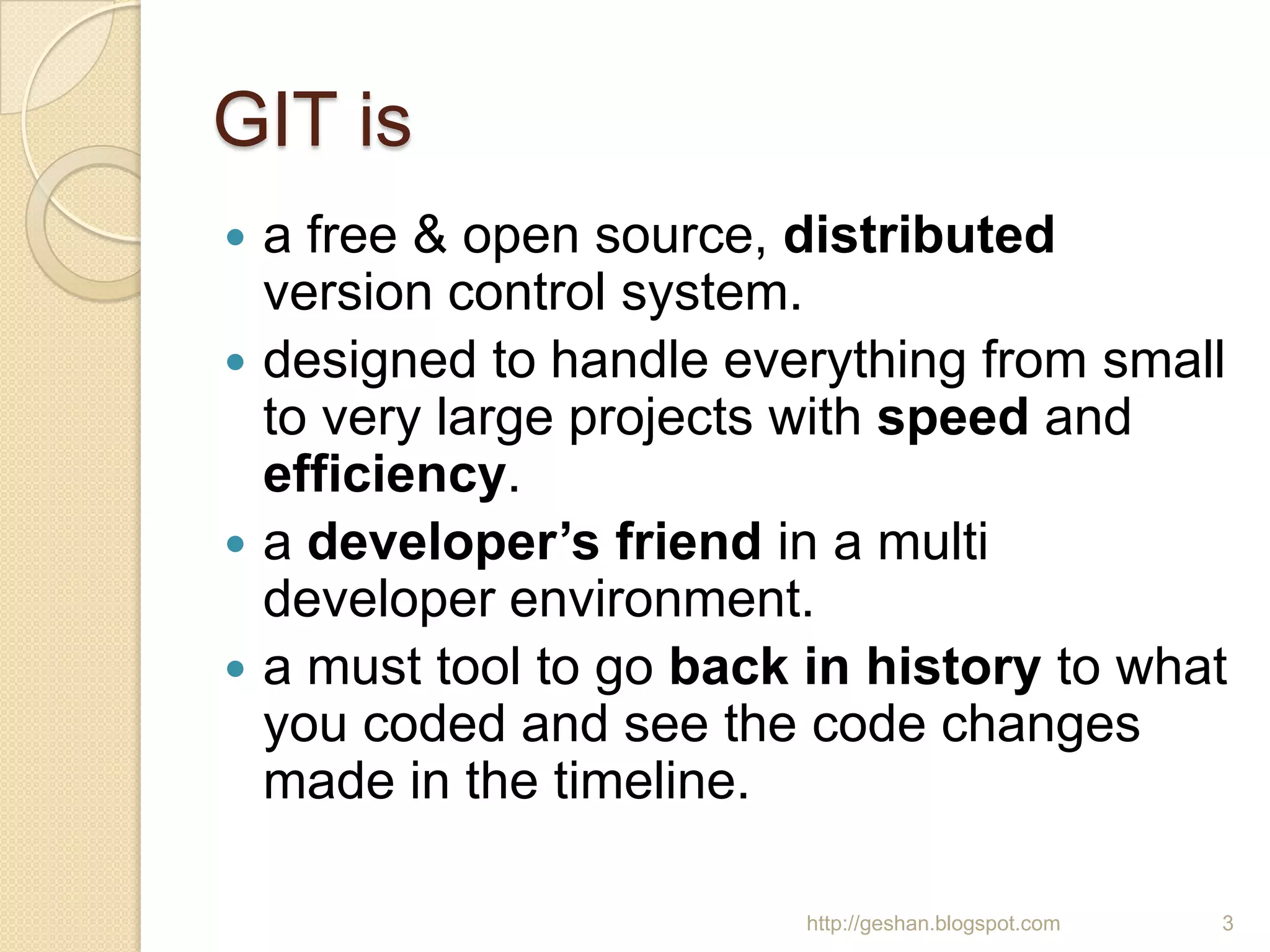 GIT is
 a free & open source, distributed
version control system.
 designed to handle everything from small
to very large projects with speed and
efficiency.
 a developer’s friend in a multi
developer environment.
 a must tool to go back in history to what
you coded and see the code changes
made in the timeline.
3http://geshan.blogspot.com
 