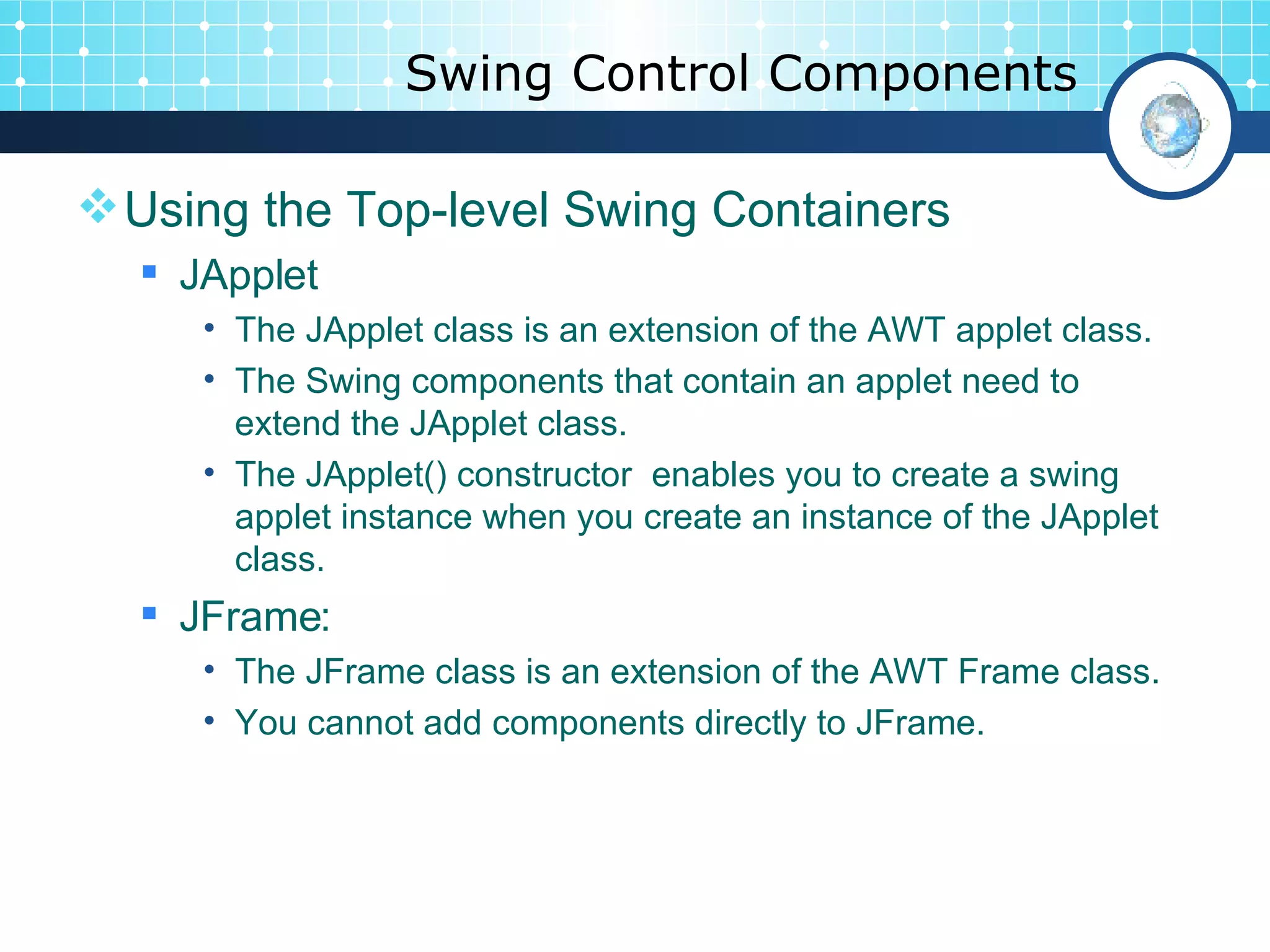 Swing Control Components Using the Top-level Swing Containers JApplet The JApplet class is an extension of the AWT applet class.  The Swing components that contain an applet need to extend the JApplet class. The JApplet() constructor  enables you to create a swing applet instance when you create an instance of the JApplet class. JFrame: The JFrame class is an extension of the AWT Frame class.  You cannot add components directly to JFrame. 
