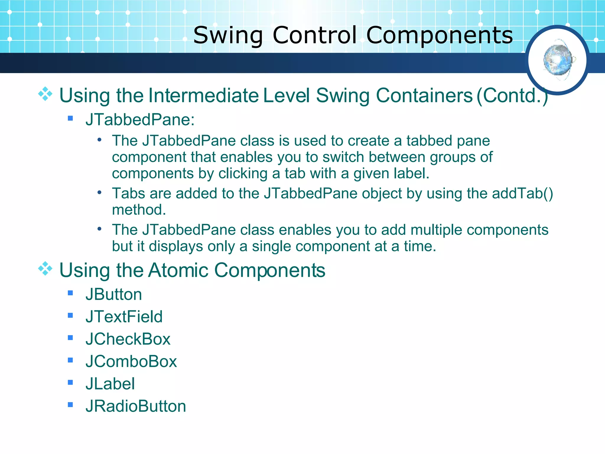 Swing Control Components Using the Intermediate Level Swing Containers (Contd.) JTabbedPane: The JTabbedPane class is used to create a tabbed pane component that enables you to switch between groups of components by clicking a tab with a given label.  Tabs are added to the JTabbedPane object by using the addTab() method.  The JTabbedPane class enables you to add multiple components but it displays only a single component at a time. Using the Atomic Components JButton JTextField  JCheckBox  JComboBox  JLabel  JRadioButton 