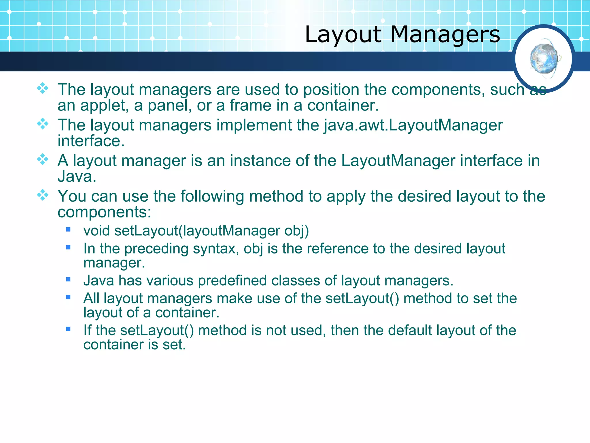 Layout Managers The layout managers are used to position the components, such as an applet, a panel, or a frame in a container.  The layout managers implement the  java.awt.LayoutManager  interface.  A layout manager is an instance of the  LayoutManager  interface in Java.  You can use the following method to apply the desired layout to the components:  void setLayout(layoutManager obj)   In the preceding syntax, obj is the reference to the desired layout manager.  Java has various predefined classes of layout managers.  All layout managers make use of the  setLayout()  method to set the layout of a container.  If the  setLayout()  method is not used, then the default layout of the container is set.  