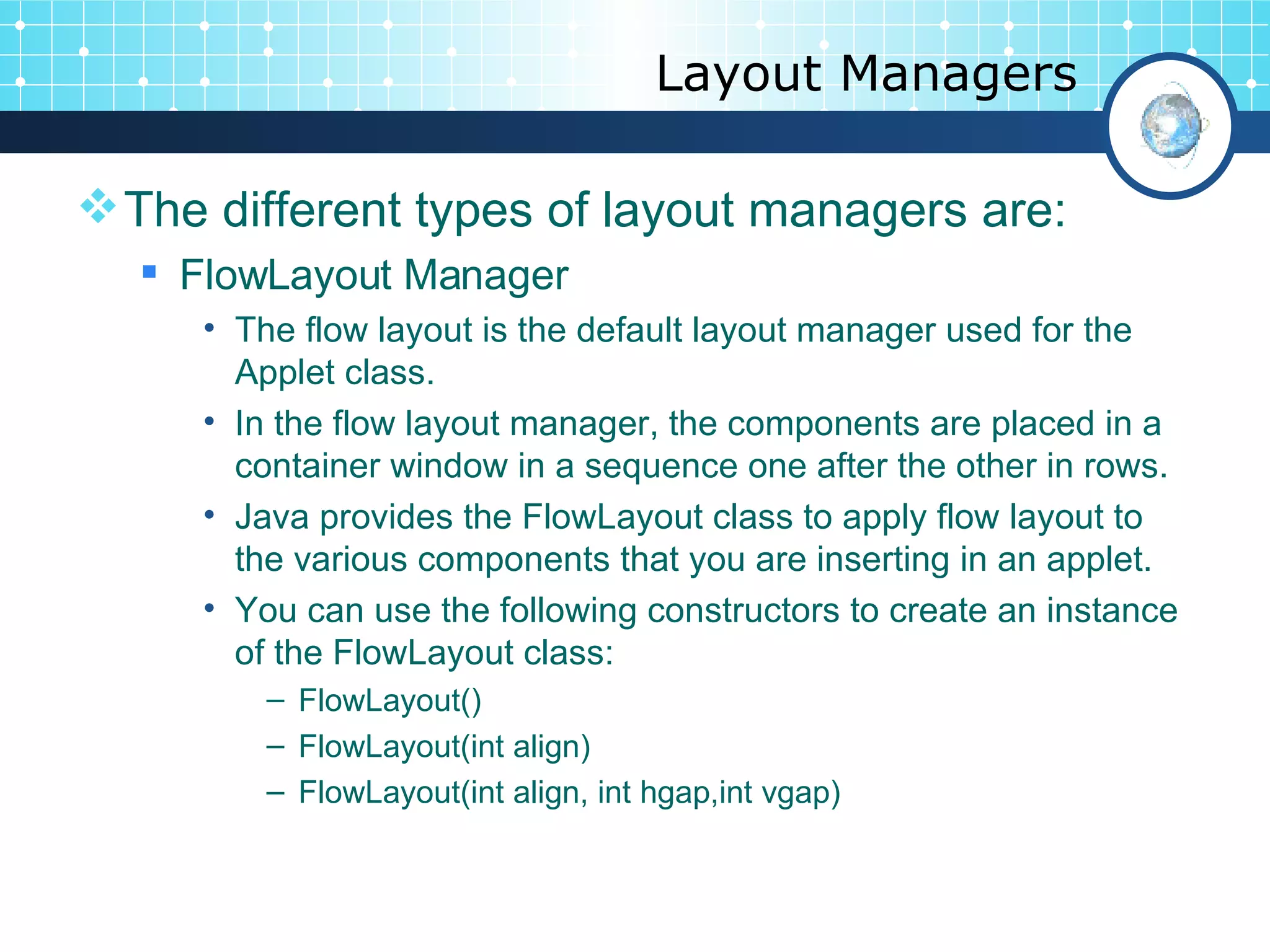 Layout Managers The different types of layout managers are: FlowLayout Manager  The flow layout is the default layout manager used for the Applet class.  In the flow layout manager, the components are placed in a container window in a sequence one after the other in rows.  Java provides the FlowLayout class to apply flow layout to the various components that you are inserting in an applet.  You can use the following constructors to create an instance of the FlowLayout class:  FlowLayout() FlowLayout(int align) FlowLayout(int align, int hgap,int vgap) 