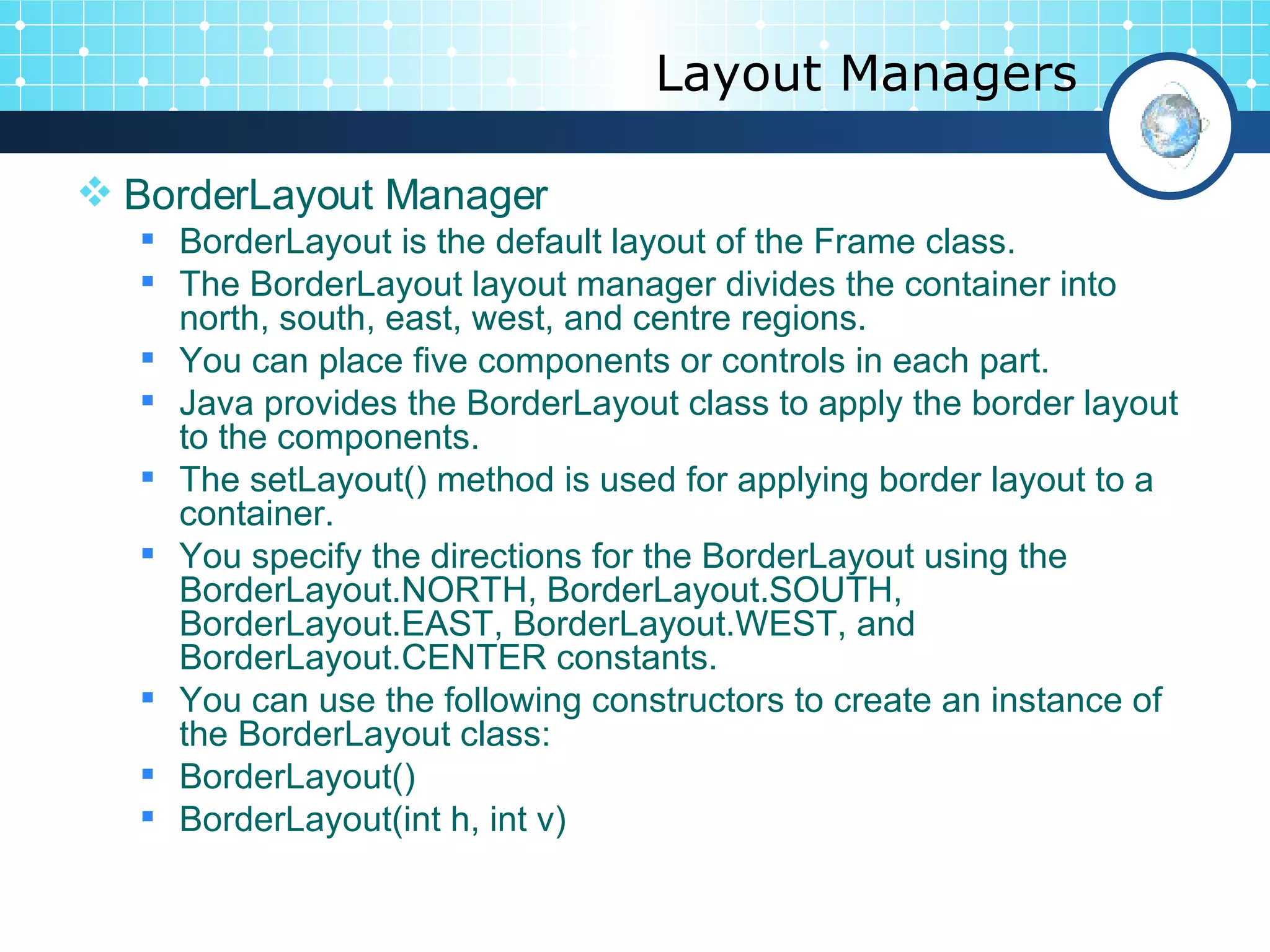 Layout Managers BorderLayout Manager BorderLayout is the default layout of the Frame class.  The BorderLayout layout manager divides the container into north, south, east, west, and centre regions.  You can place five components or controls in each part. Java provides the BorderLayout class to apply the border layout to the components.  The setLayout() method is used for applying border layout to a container.  You specify the directions for the BorderLayout using the BorderLayout.NORTH, BorderLayout.SOUTH, BorderLayout.EAST, BorderLayout.WEST, and BorderLayout.CENTER constants.  You can use the following constructors to create an instance of the BorderLayout class: BorderLayout() BorderLayout(int h, int v) 