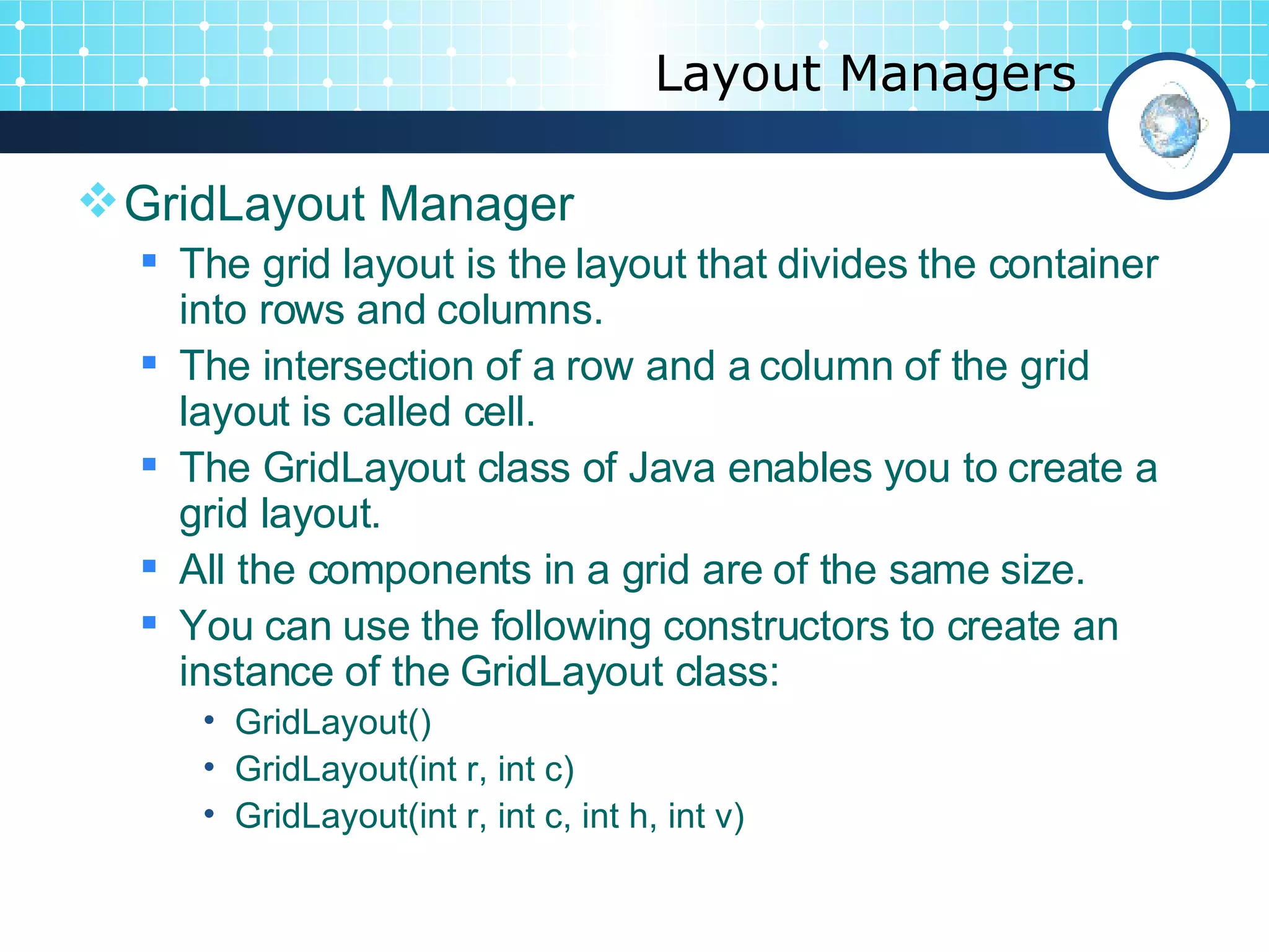 Layout Managers GridLayout Manager  The grid layout is the layout that divides the container into rows and columns.  The intersection of a row and a column of the grid layout is called cell.  The GridLayout class of Java enables you to create a grid layout.  All the components in a grid are of the same size.  You can use the following constructors to create an instance of the GridLayout class:  GridLayout() GridLayout(int r, int c) GridLayout(int r, int c, int h, int v) 