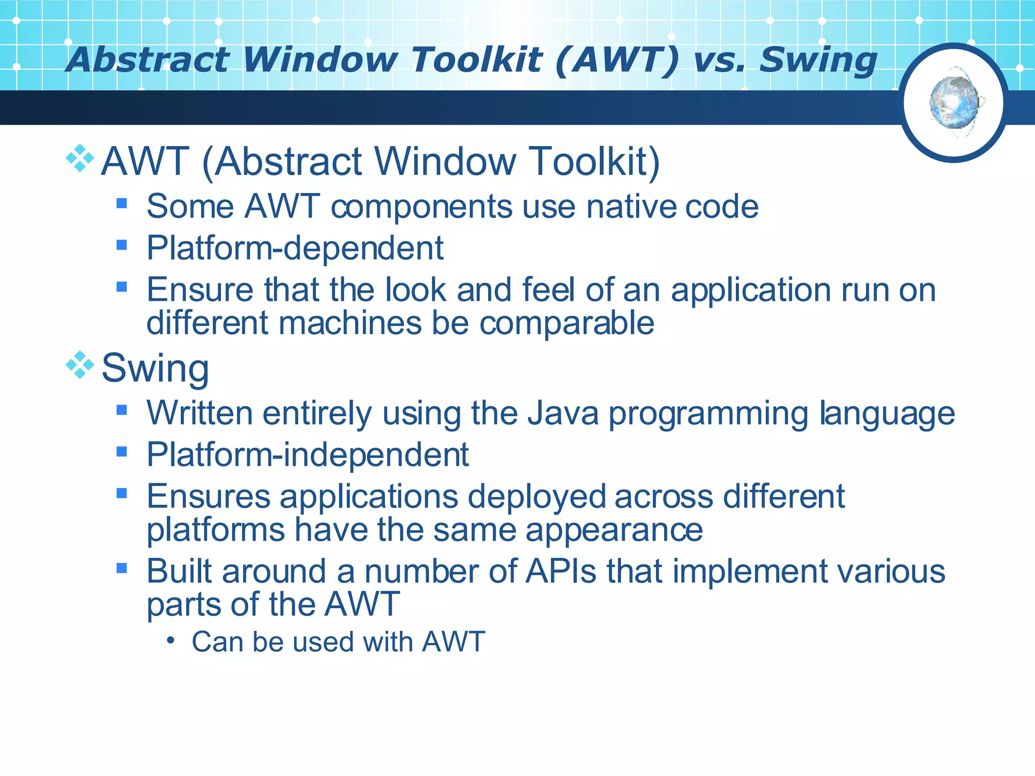 Abstract Window Toolkit (AWT) vs. Swing AWT (Abstract Window Toolkit) Some AWT components use native code Platform-dependent Ensure that the look and feel of an application run on different machines be comparable Swing Written entirely using the Java programming language Platform-independent Ensures applications deployed across different platforms have the same appearance Built around a number of APIs that implement various parts of the AWT Can be used with AWT 