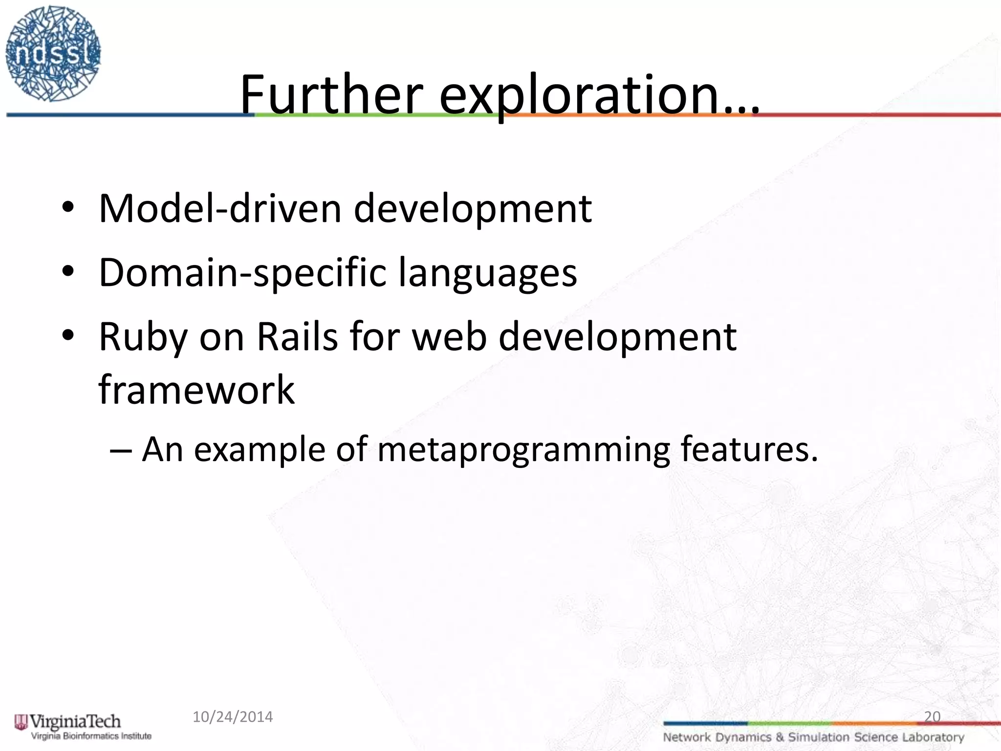 Further exploration… 
• Model-driven development 
• Domain-specific languages 
• Ruby on Rails for web development 
framework 
– An example of metaprogramming features. 
10/24/2014 20 
 