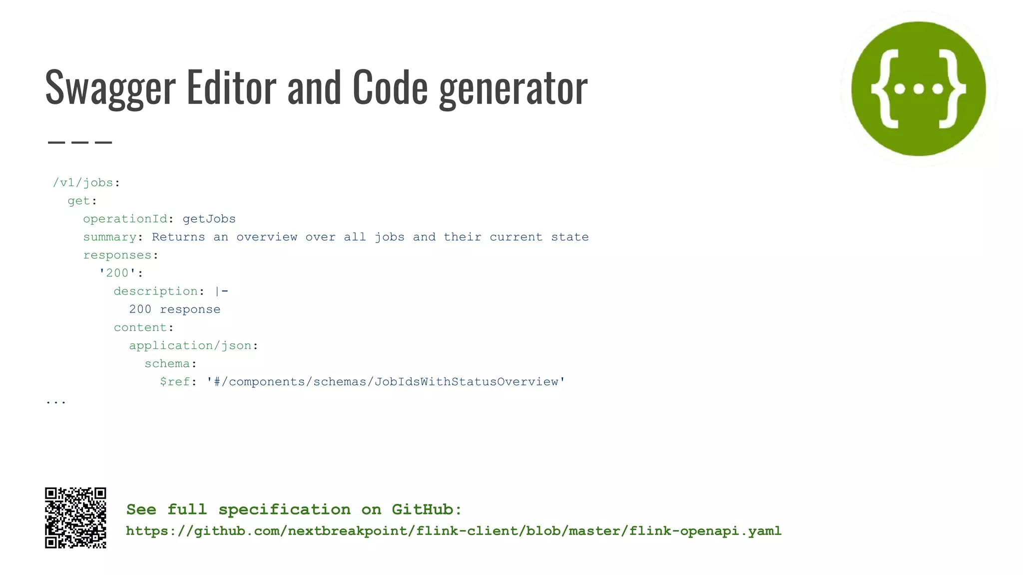Swagger Editor and Code generator
/v1/jobs:
get:
operationId: getJobs
summary: Returns an overview over all jobs and their current state
responses:
'200':
description: |-
200 response
content:
application/json:
schema:
$ref: '#/components/schemas/JobIdsWithStatusOverview'
...
See full specification on GitHub:
https://github.com/nextbreakpoint/flink-client/blob/master/flink-openapi.yaml
 