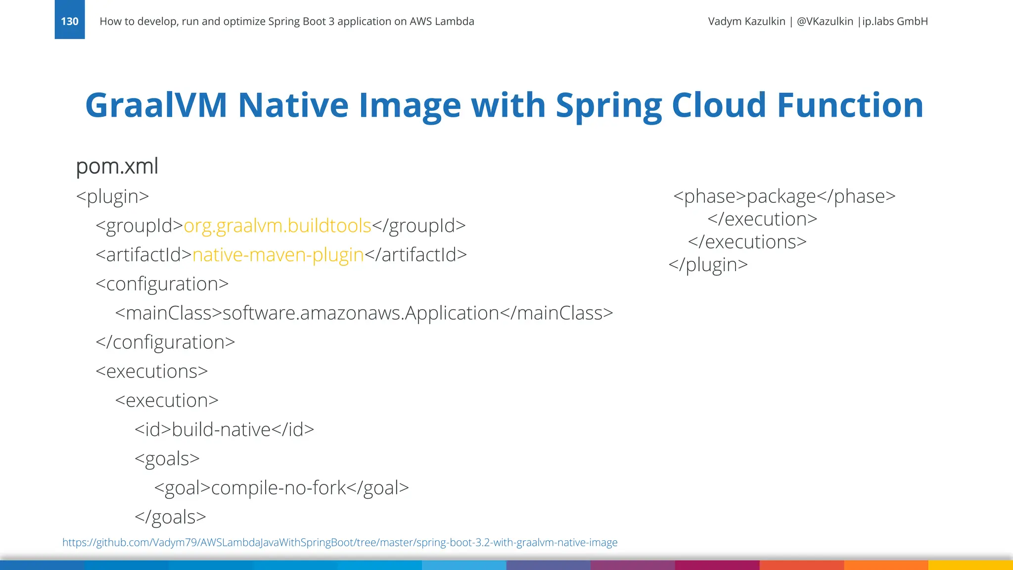 Vadym Kazulkin | @VKazulkin |ip.labs GmbH
pom.xml
<plugin>
<groupId>org.graalvm.buildtools</groupId>
<artifactId>native-maven-plugin</artifactId>
<configuration>
<mainClass>software.amazonaws.Application</mainClass>
</configuration>
<executions>
<execution>
<id>build-native</id>
<goals>
<goal>compile-no-fork</goal>
</goals>
GraalVM Native Image with Spring Cloud Function
How to develop, run and optimize Spring Boot 3 application on AWS Lambda
130
https://github.com/Vadym79/AWSLambdaJavaWithSpringBoot/tree/master/spring-boot-3.2-with-graalvm-native-image
<phase>package</phase>
</execution>
</executions>
</plugin>
 