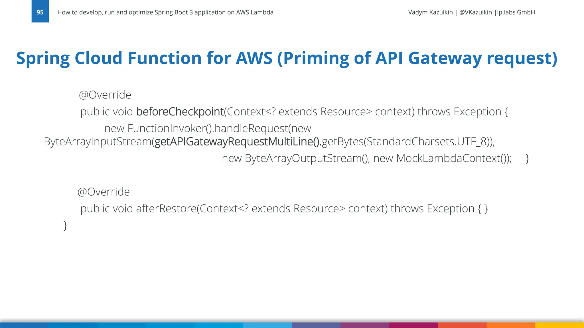 Vadym Kazulkin | @VKazulkin |ip.labs GmbH
@Override
public void beforeCheckpoint(Context<? extends Resource> context) throws Exception {
new FunctionInvoker().handleRequest(new
ByteArrayInputStream(getAPIGatewayRequestMultiLine().getBytes(StandardCharsets.UTF_8)),
new ByteArrayOutputStream(), new MockLambdaContext()); }
@Override
public void afterRestore(Context<? extends Resource> context) throws Exception { }
}
How to develop, run and optimize Spring Boot 3 application on AWS Lambda
95
Spring Cloud Function for AWS (Priming of API Gateway request)
 