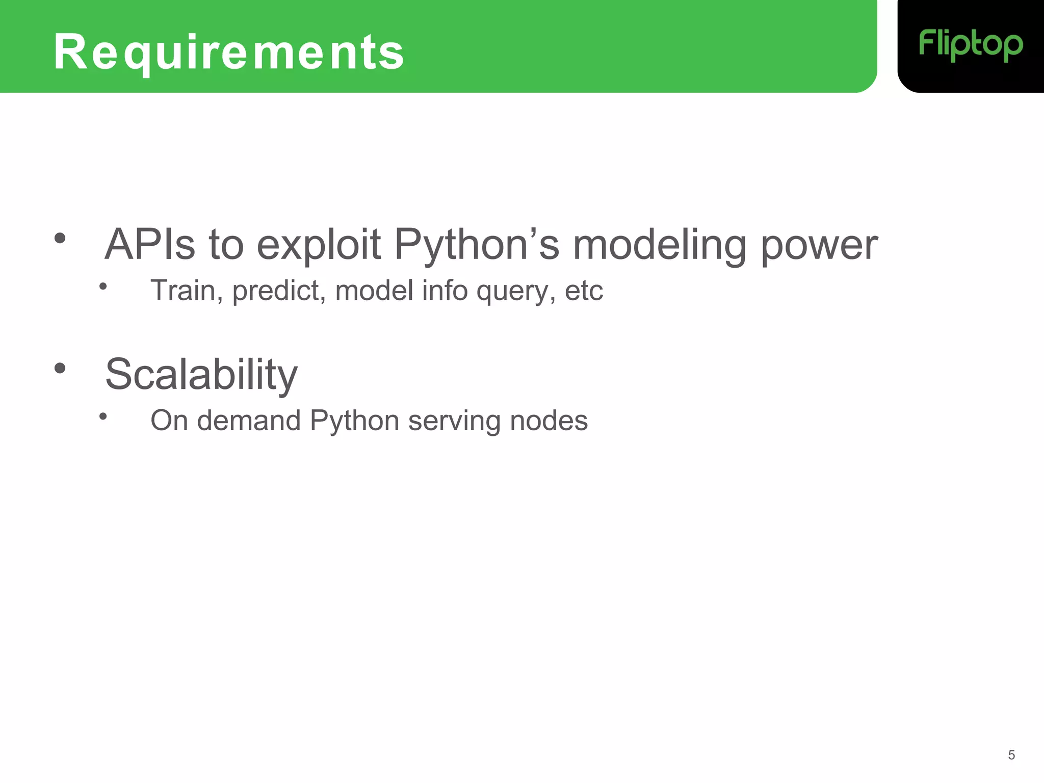 Requirements
• APIs to exploit Python’s modeling power
• Train, predict, model info query, etc
• Scalability
• On demand Python serving nodes
5
 