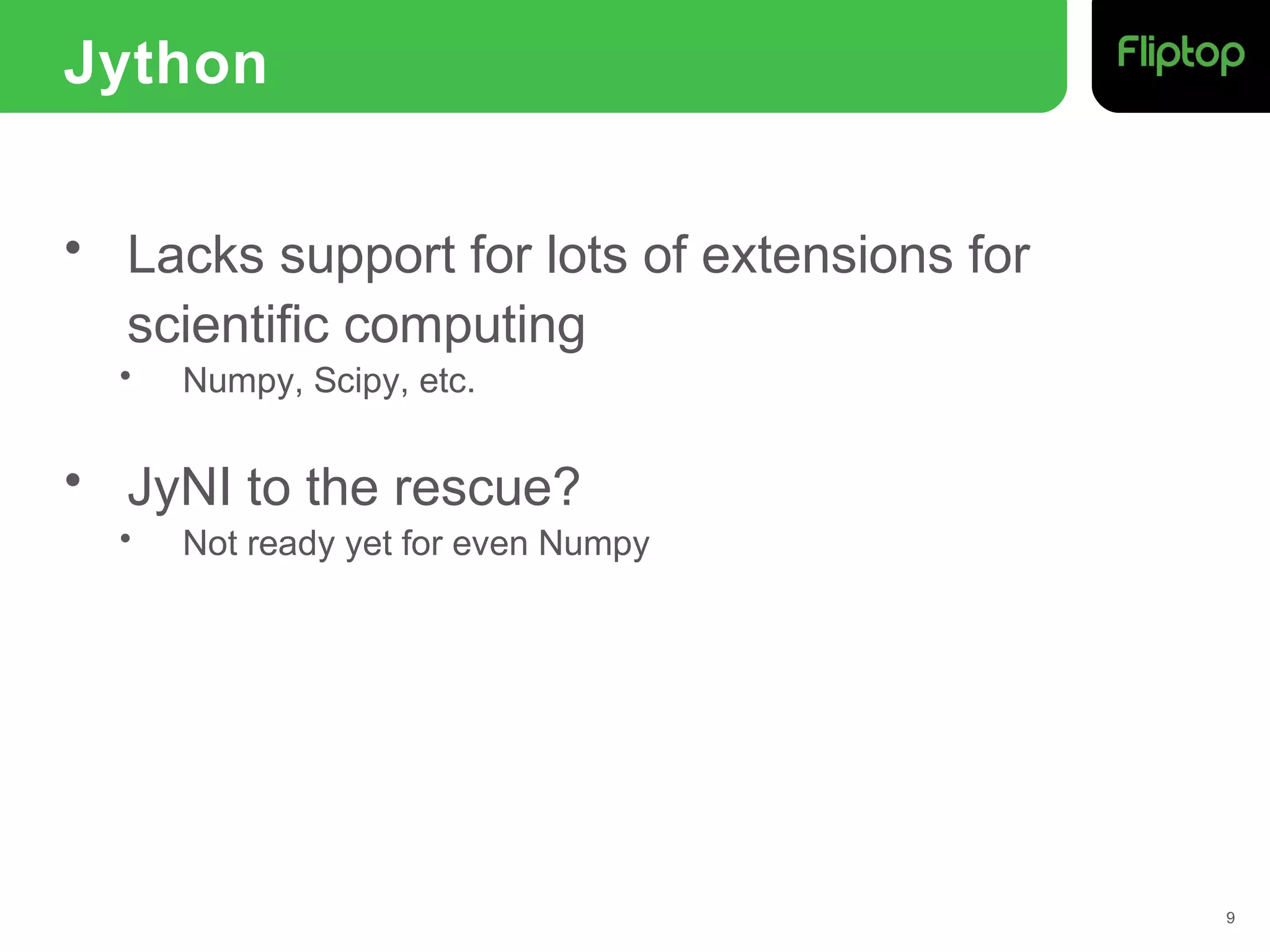 Jython
• Lacks support for lots of extensions for
scientific computing
• Numpy, Scipy, etc.
• JyNI to the rescue?
• Not ready yet for even Numpy
9
 