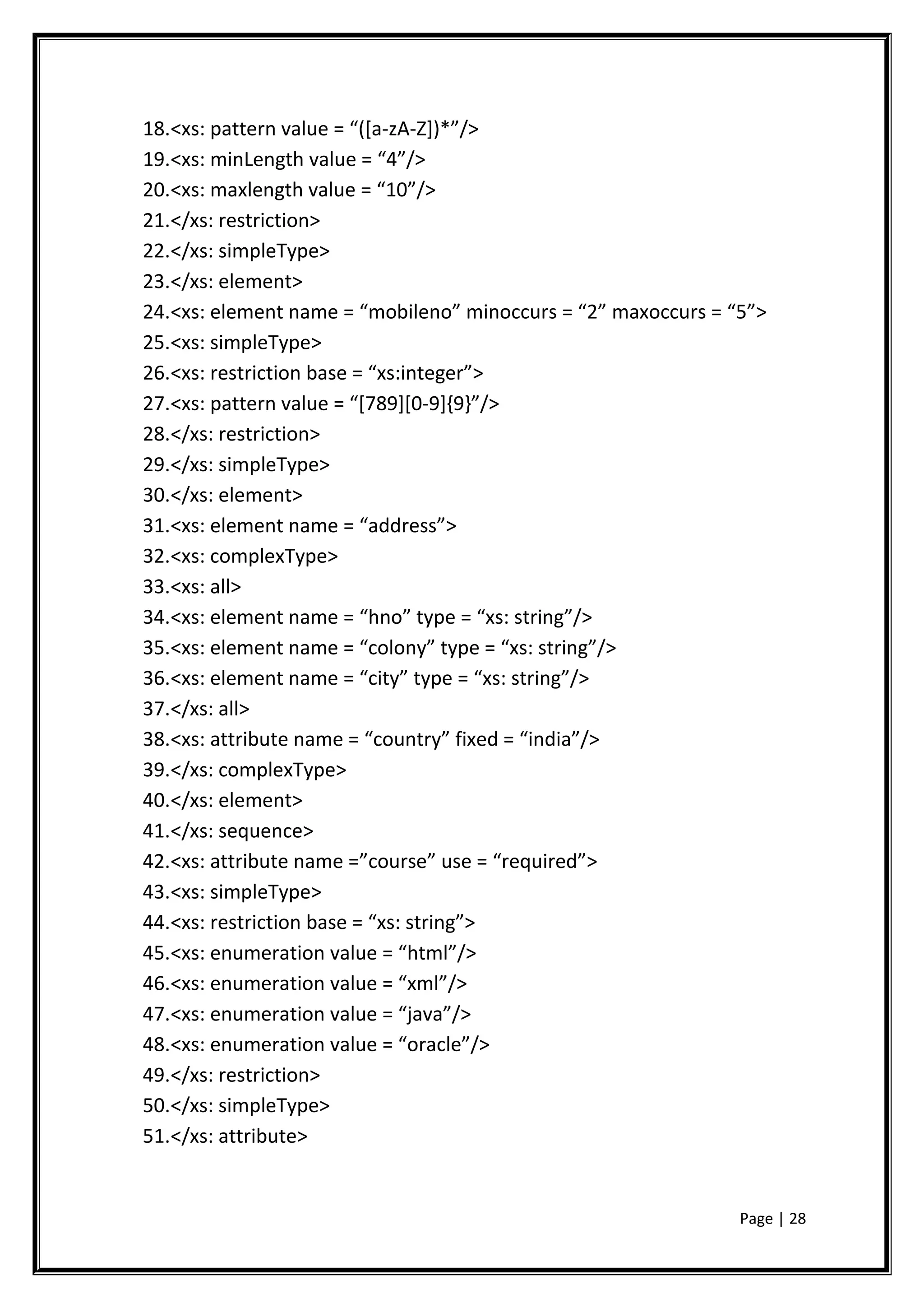 18.<xs: pattern value = “([a-zA-Z])*”/>
19.<xs: minLength value = “4”/>
20.<xs: maxlength value = “10”/>
21.</xs: restriction>
22.</xs: simpleType>
23.</xs: element>
24.<xs: element name = “mobileno” minoccurs = “2” maxoccurs = “5”>
25.<xs: simpleType>
26.<xs: restriction base = “xs:integer”>
27.<xs: pattern value = “[789][0-9]{9}”/>
28.</xs: restriction>
29.</xs: simpleType>
30.</xs: element>
31.<xs: element name = “address”>
32.<xs: complexType>
33.<xs: all>
34.<xs: element name = “hno” type = “xs: string”/>
35.<xs: element name = “colony” type = “xs: string”/>
36.<xs: element name = “city” type = “xs: string”/>
37.</xs: all>
38.<xs: attribute name = “country” fixed = “india”/>
39.</xs: complexType>
40.</xs: element>
41.</xs: sequence>
42.<xs: attribute name =”course” use = “required”>
43.<xs: simpleType>
44.<xs: restriction base = “xs: string”>
45.<xs: enumeration value = “html”/>
46.<xs: enumeration value = “xml”/>
47.<xs: enumeration value = “java”/>
48.<xs: enumeration value = “oracle”/>
49.</xs: restriction>
50.</xs: simpleType>
51.</xs: attribute>
Page | 28
 