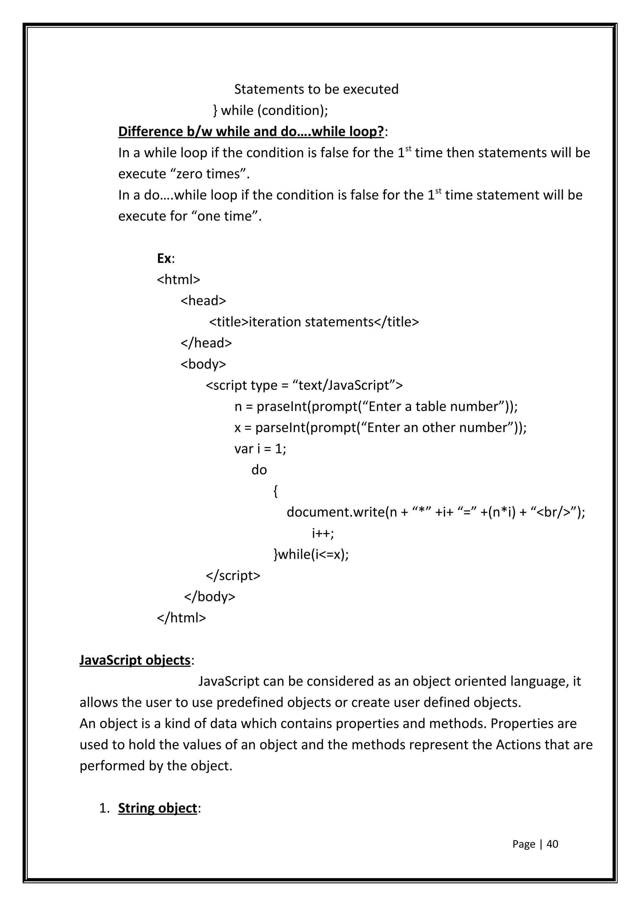 Statements to be executed
} while (condition);
Difference b/w while and do….while loop?:
In a while loop if the condition is false for the 1st
time then statements will be
execute “zero times”.
In a do….while loop if the condition is false for the 1st
time statement will be
execute for “one time”.
Ex:
<html>
<head>
<title>iteration statements</title>
</head>
<body>
<script type = “text/JavaScript”>
n = praseInt(prompt(“Enter a table number”));
x = parseInt(prompt(“Enter an other number”));
var i = 1;
do
{
document.write(n + “*” +i+ “=” +(n*i) + “<br/>”);
i++;
}while(i<=x);
</script>
</body>
</html>
JavaScript objects:
JavaScript can be considered as an object oriented language, it
allows the user to use predefined objects or create user defined objects.
An object is a kind of data which contains properties and methods. Properties are
used to hold the values of an object and the methods represent the Actions that are
performed by the object.
1. String object:
Page | 40
 