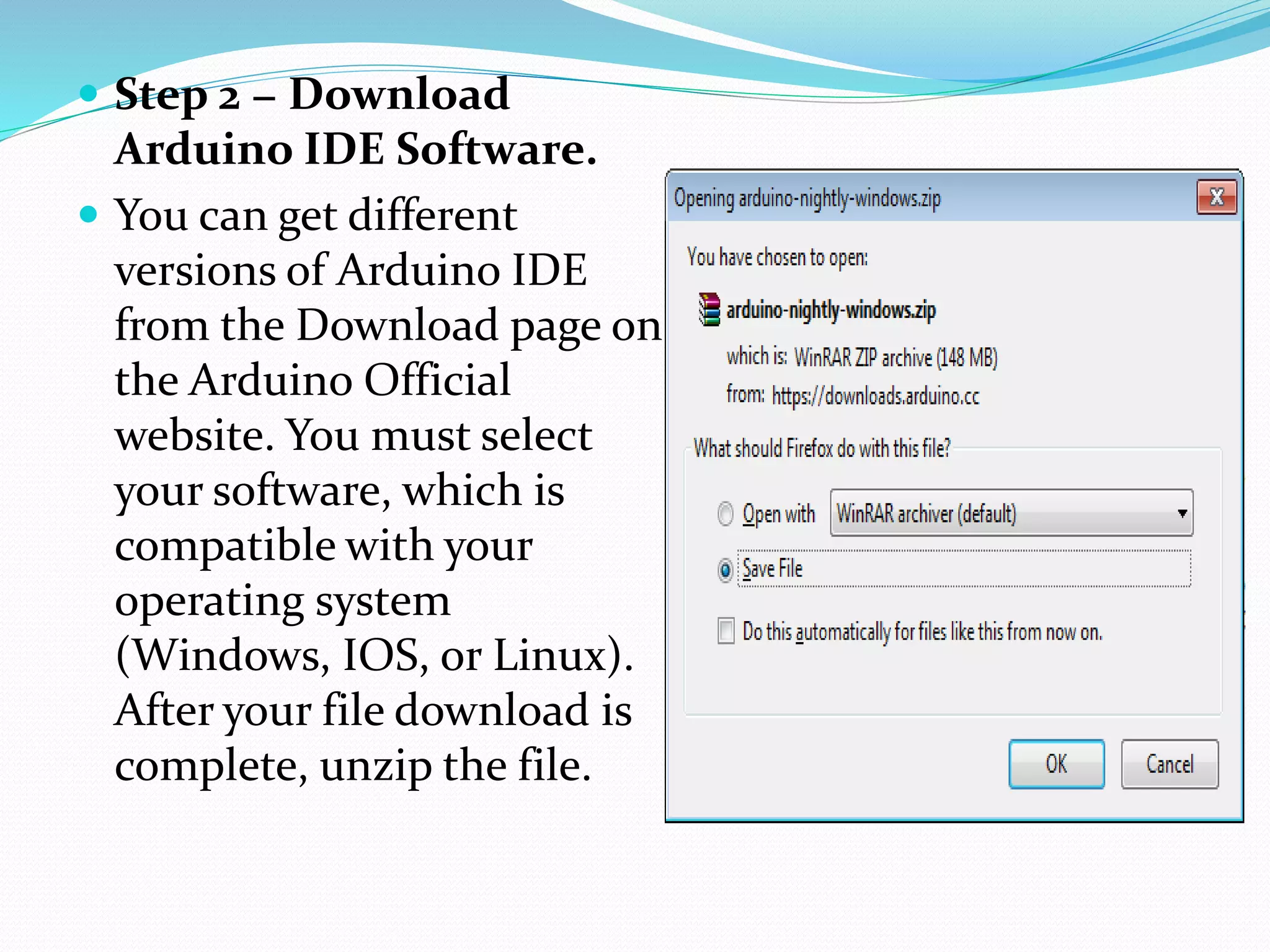  Step 2 − Download
Arduino IDE Software.
 You can get different
versions of Arduino IDE
from the Download page on
the Arduino Official
website. You must select
your software, which is
compatible with your
operating system
(Windows, IOS, or Linux).
After your file download is
complete, unzip the file.
 