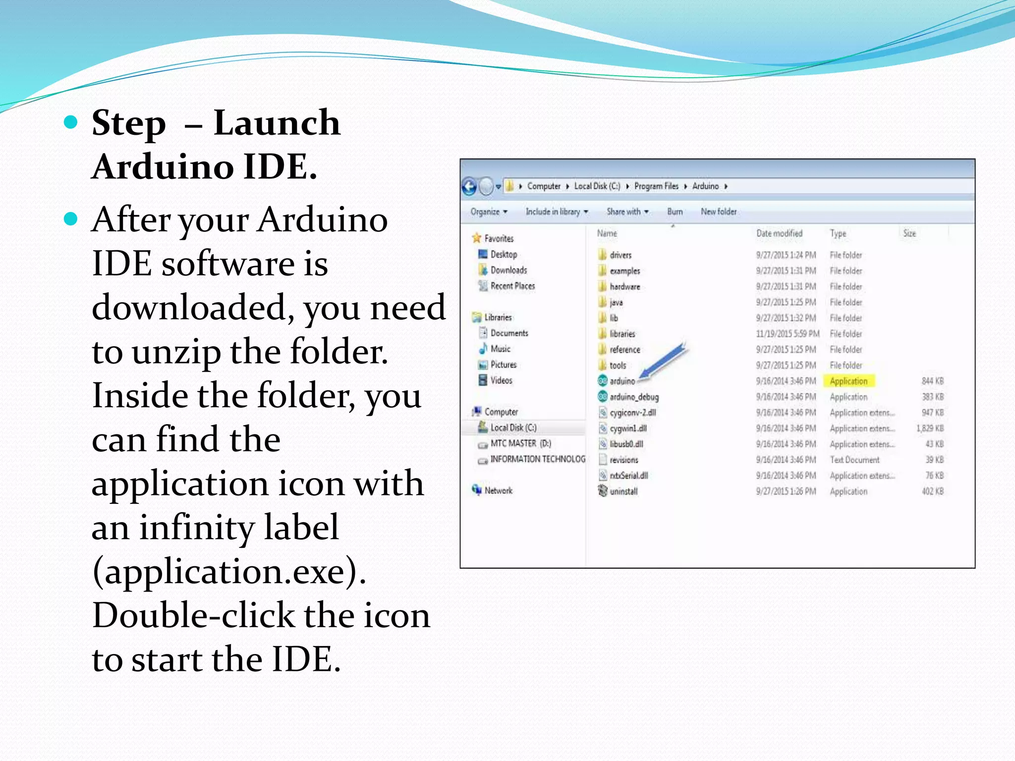 Step − Launch
Arduino IDE.
 After your Arduino
IDE software is
downloaded, you need
to unzip the folder.
Inside the folder, you
can find the
application icon with
an infinity label
(application.exe).
Double-click the icon
to start the IDE.
 