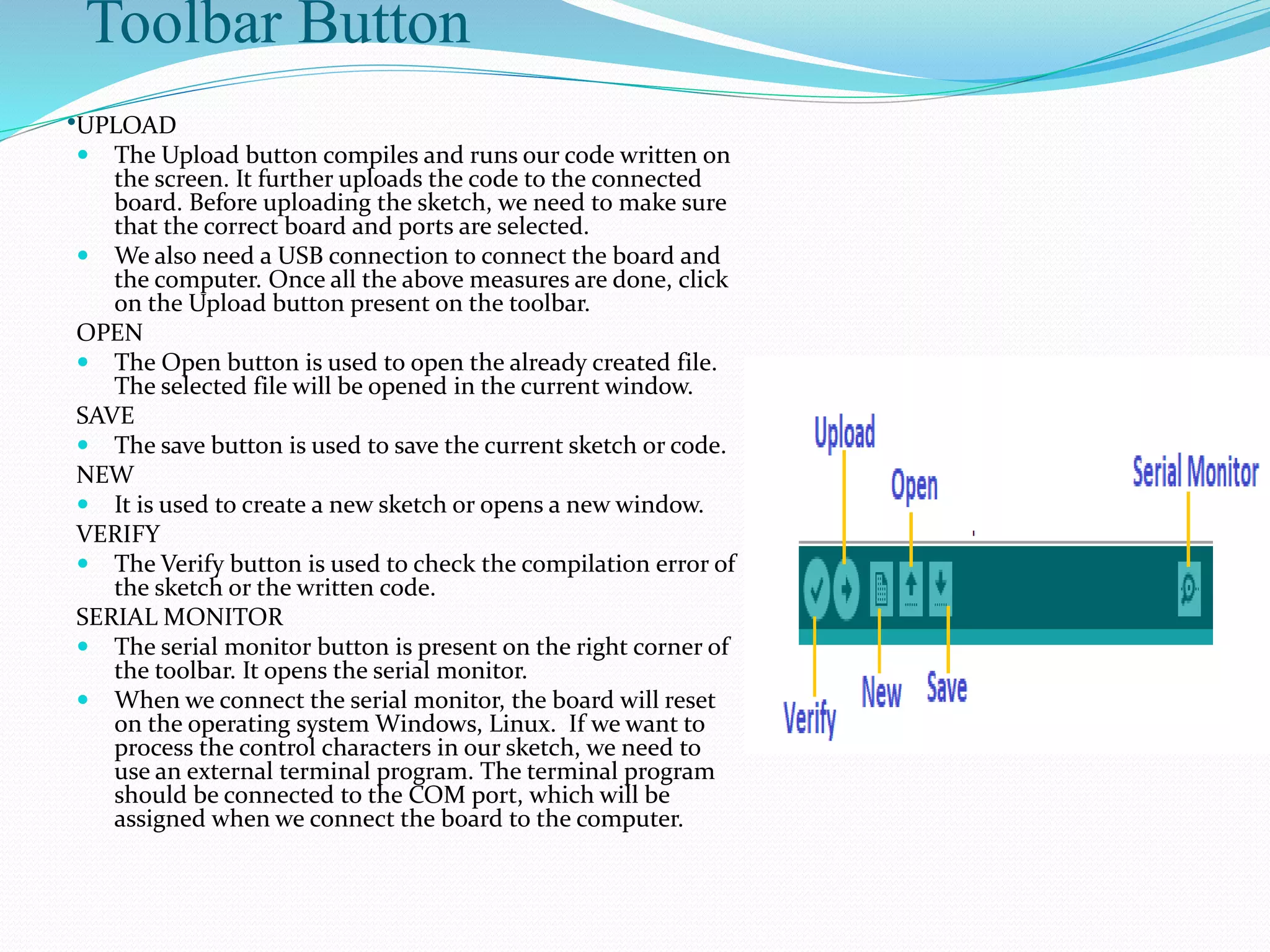 Toolbar Button
.UPLOAD
 The Upload button compiles and runs our code written on
the screen. It further uploads the code to the connected
board. Before uploading the sketch, we need to make sure
that the correct board and ports are selected.
 We also need a USB connection to connect the board and
the computer. Once all the above measures are done, click
on the Upload button present on the toolbar.
OPEN
 The Open button is used to open the already created file.
The selected file will be opened in the current window.
SAVE
 The save button is used to save the current sketch or code.
NEW
 It is used to create a new sketch or opens a new window.
VERIFY
 The Verify button is used to check the compilation error of
the sketch or the written code.
SERIAL MONITOR
 The serial monitor button is present on the right corner of
the toolbar. It opens the serial monitor.
 When we connect the serial monitor, the board will reset
on the operating system Windows, Linux. If we want to
process the control characters in our sketch, we need to
use an external terminal program. The terminal program
should be connected to the COM port, which will be
assigned when we connect the board to the computer.
 
