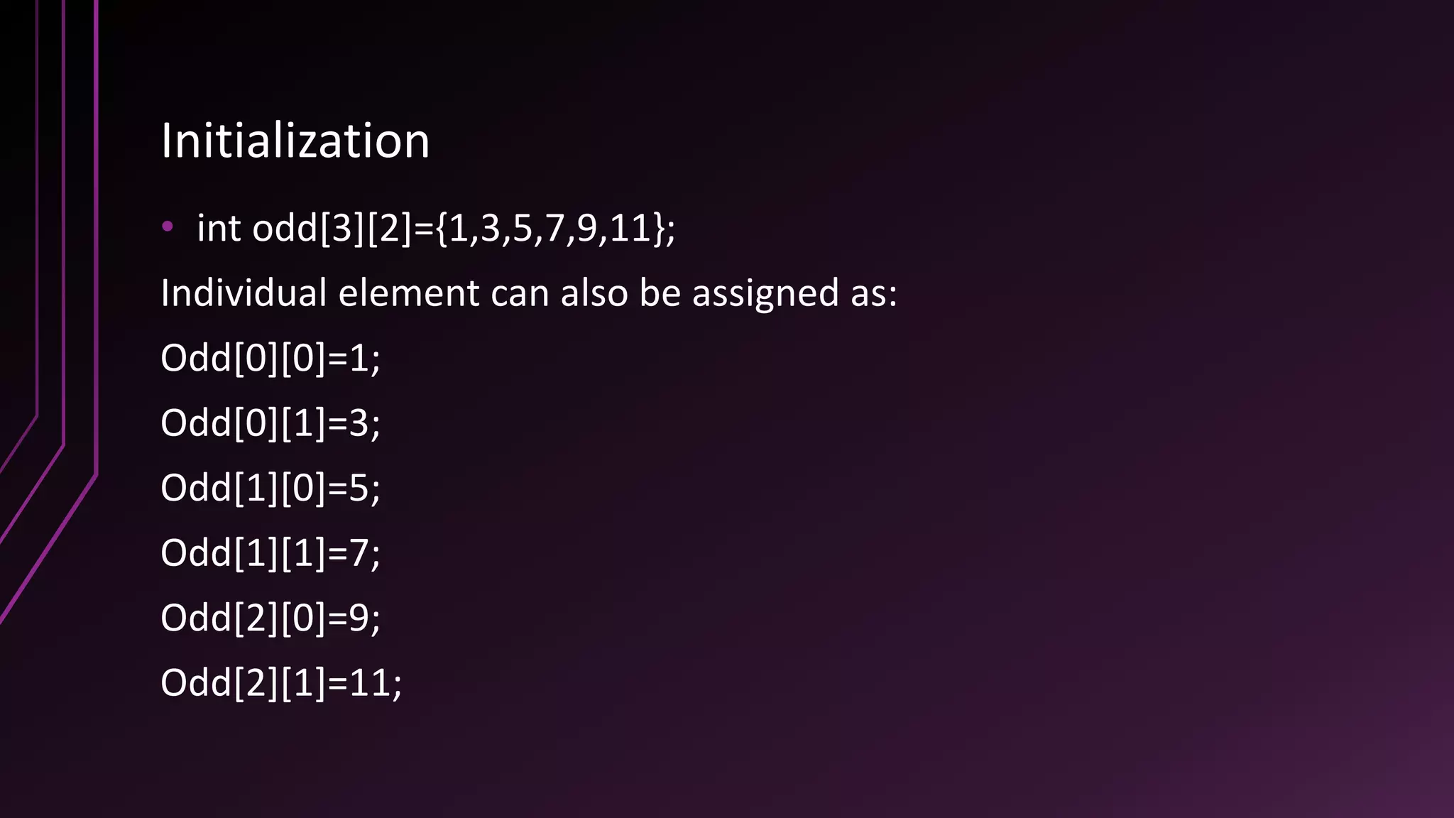 Initialization
• int odd[3][2]={1,3,5,7,9,11};
Individual element can also be assigned as:
Odd[0][0]=1;
Odd[0][1]=3;
Odd[1][0]=5;
Odd[1][1]=7;
Odd[2][0]=9;
Odd[2][1]=11;
 
