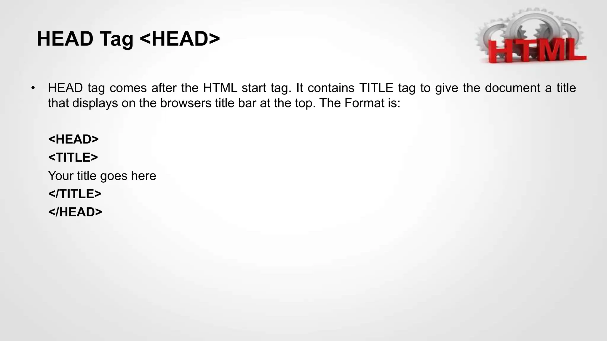 HEAD Tag <HEAD>
• HEAD tag comes after the HTML start tag. It contains TITLE tag to give the document a title
that displays on the browsers title bar at the top. The Format is:
<HEAD>
<TITLE>
Your title goes here
</TITLE>
</HEAD>
 