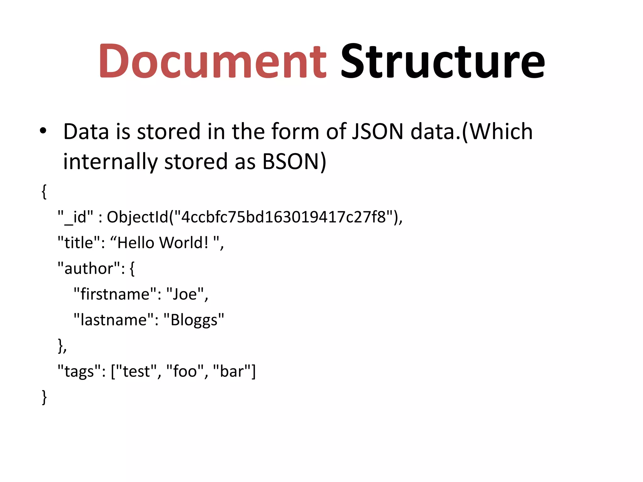 Document Structure
• Data is stored in the form of JSON data.(Which
internally stored as BSON)
{
"_id" : ObjectId("4ccbfc75bd163019417c27f8"),
"title": “Hello World! ",
"author": {
"firstname": "Joe",
"lastname": "Bloggs"
},
"tags": ["test", "foo", "bar"]
}
 