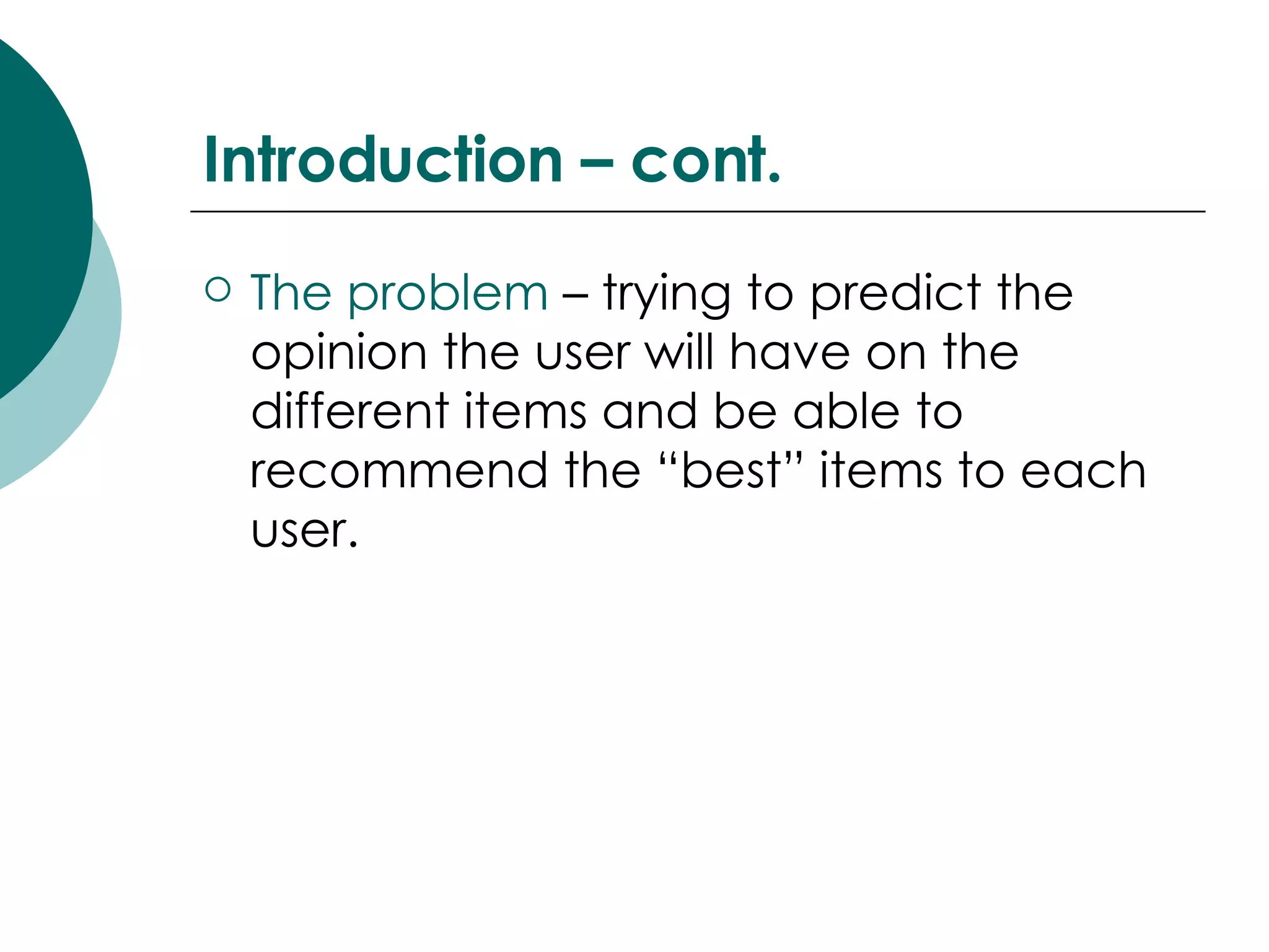 Introduction – cont. The problem  – trying to predict the opinion the user will have on the different items and be able to recommend the “best” items to each user. 