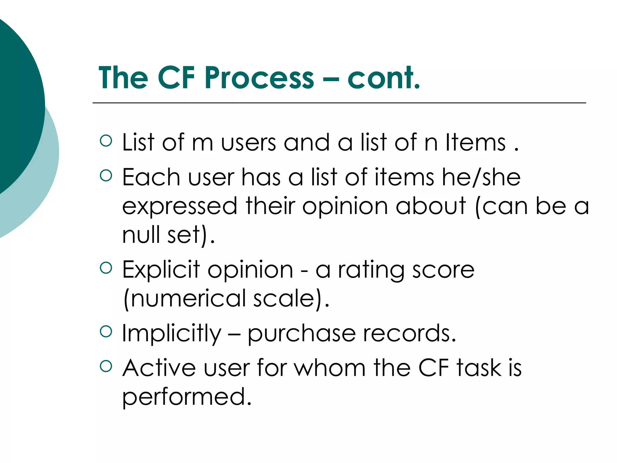 The CF Process – cont. List of m users and a list of n Items . Each user has a list of items he/she expressed their opinion about (can be a null set). Explicit opinion - a rating score (numerical scale). Implicitly – purchase records. Active user for whom the CF task is performed. 
