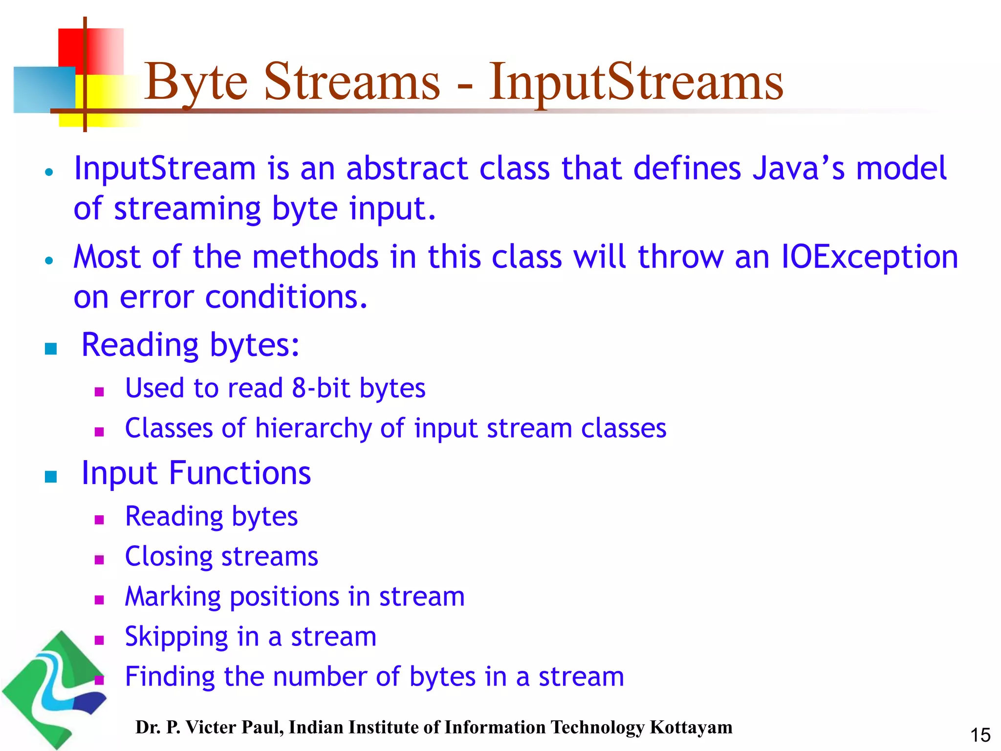 Byte Streams - InputStreams
 InputStream is an abstract class that defines Java’s model
of streaming byte input.
 Most of the methods in this class will throw an IOException
on error conditions.
 Reading bytes:
 Used to read 8-bit bytes
 Classes of hierarchy of input stream classes
 Input Functions
 Reading bytes
 Closing streams
 Marking positions in stream
 Skipping in a stream
 Finding the number of bytes in a stream
15Dr. P. Victer Paul, Indian Institute of Information Technology Kottayam
 