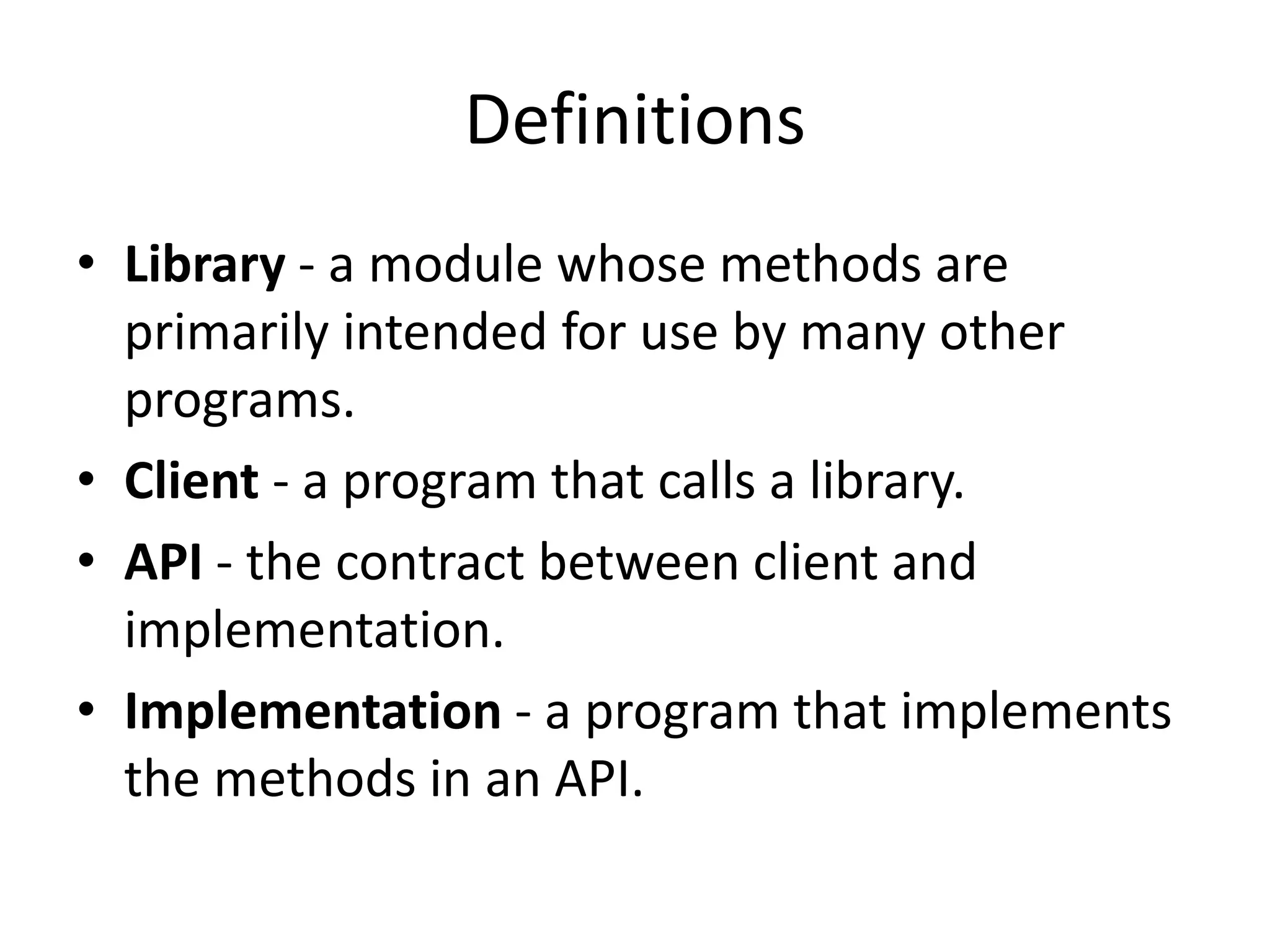 Definitions
• Library - a module whose methods are
primarily intended for use by many other
programs.
• Client - a program that calls a library.
• API - the contract between client and
implementation.
• Implementation - a program that implements
the methods in an API.
 