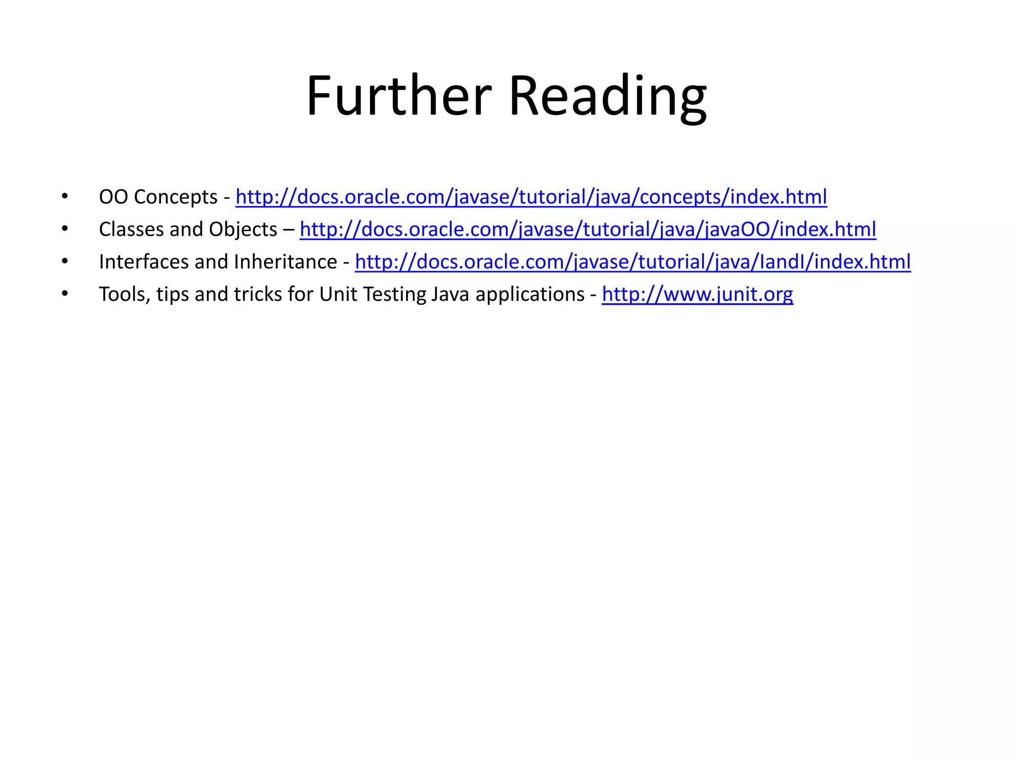 Further Reading
• OO Concepts - http://docs.oracle.com/javase/tutorial/java/concepts/index.html
• Classes and Objects – http://docs.oracle.com/javase/tutorial/java/javaOO/index.html
• Interfaces and Inheritance - http://docs.oracle.com/javase/tutorial/java/IandI/index.html
• Tools, tips and tricks for Unit Testing Java applications - http://www.junit.org
 