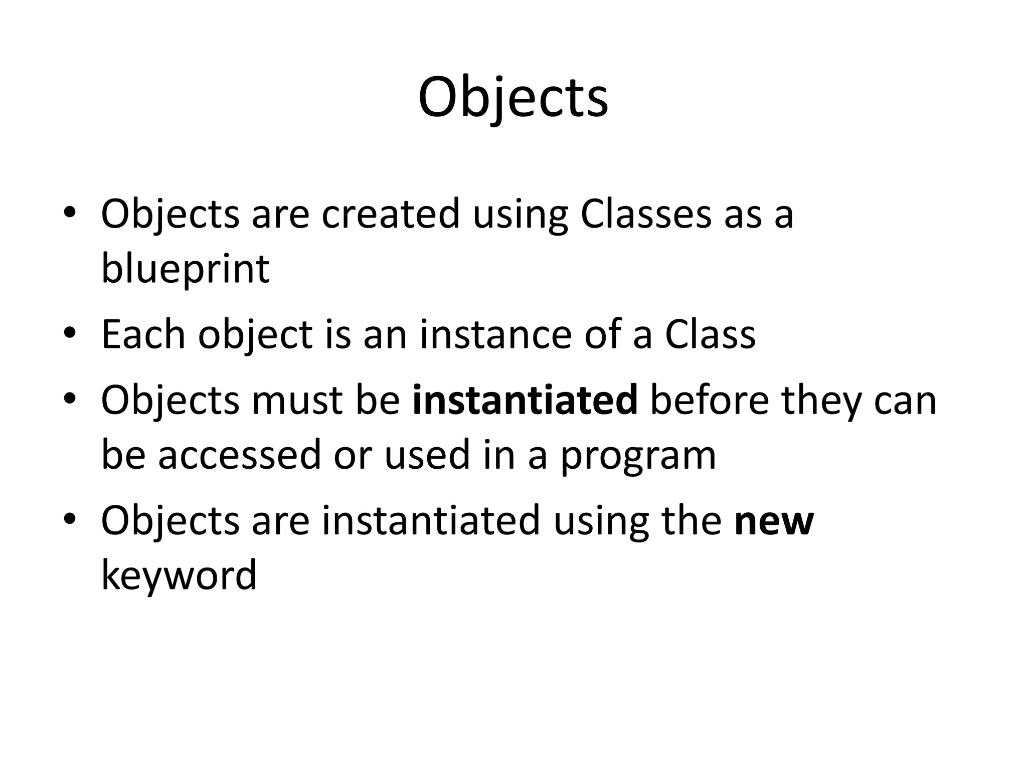 Objects
• Objects are created using Classes as a
blueprint
• Each object is an instance of a Class
• Objects must be instantiated before they can
be accessed or used in a program
• Objects are instantiated using the new
keyword
 
