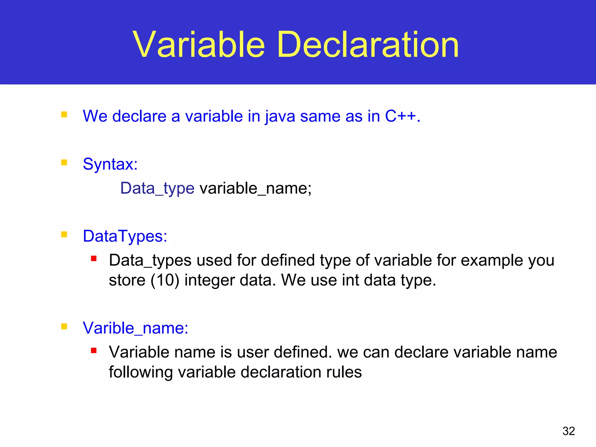 32
Variable Declaration
 We declare a variable in java same as in C++.
 Syntax:
Data_type variable_name;
 DataTypes:
 Data_types used for defined type of variable for example you
store (10) integer data. We use int data type.
 Varible_name:
 Variable name is user defined. we can declare variable name
following variable declaration rules
 
