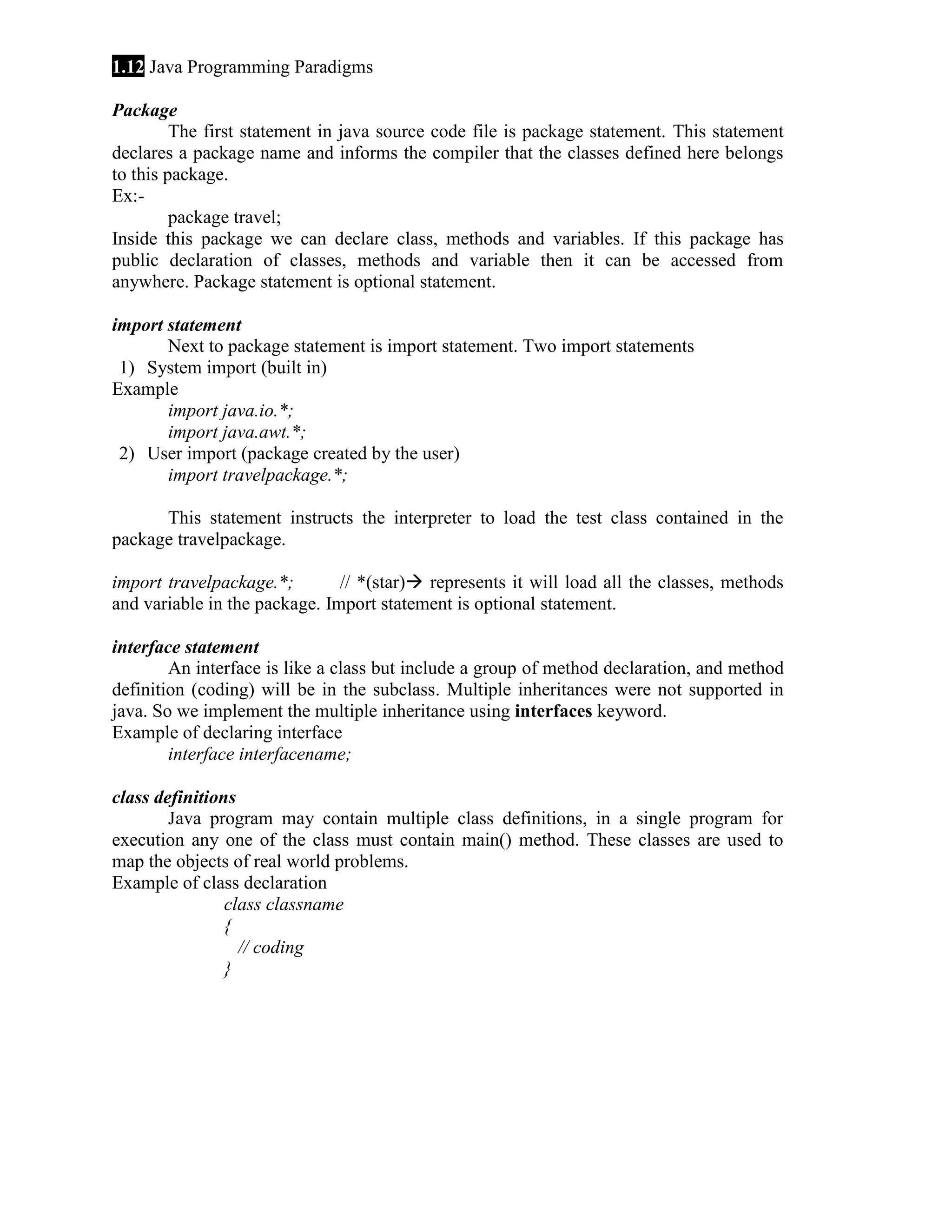 1.12 Java Programming Paradigms
Package
The first statement in java source code file is package statement. This statement
declares a package name and informs the compiler that the classes defined here belongs
to this package.
Ex:package travel;
Inside this package we can declare class, methods and variables. If this package has
public declaration of classes, methods and variable then it can be accessed from
anywhere. Package statement is optional statement.
import statement
Next to package statement is import statement. Two import statements
1) System import (built in)
Example
import java.io.*;
import java.awt.*;
2) User import (package created by the user)
import travelpackage.*;
This statement instructs the interpreter to load the test class contained in the
package travelpackage.
import travelpackage.*;
// *(star) represents it will load all the classes, methods
and variable in the package. Import statement is optional statement.
interface statement
An interface is like a class but include a group of method declaration, and method
definition (coding) will be in the subclass. Multiple inheritances were not supported in
java. So we implement the multiple inheritance using interfaces keyword.
Example of declaring interface
interface interfacename;
class definitions
Java program may contain multiple class definitions, in a single program for
execution any one of the class must contain main() method. These classes are used to
map the objects of real world problems.
Example of class declaration
class classname
{
// coding
}

 