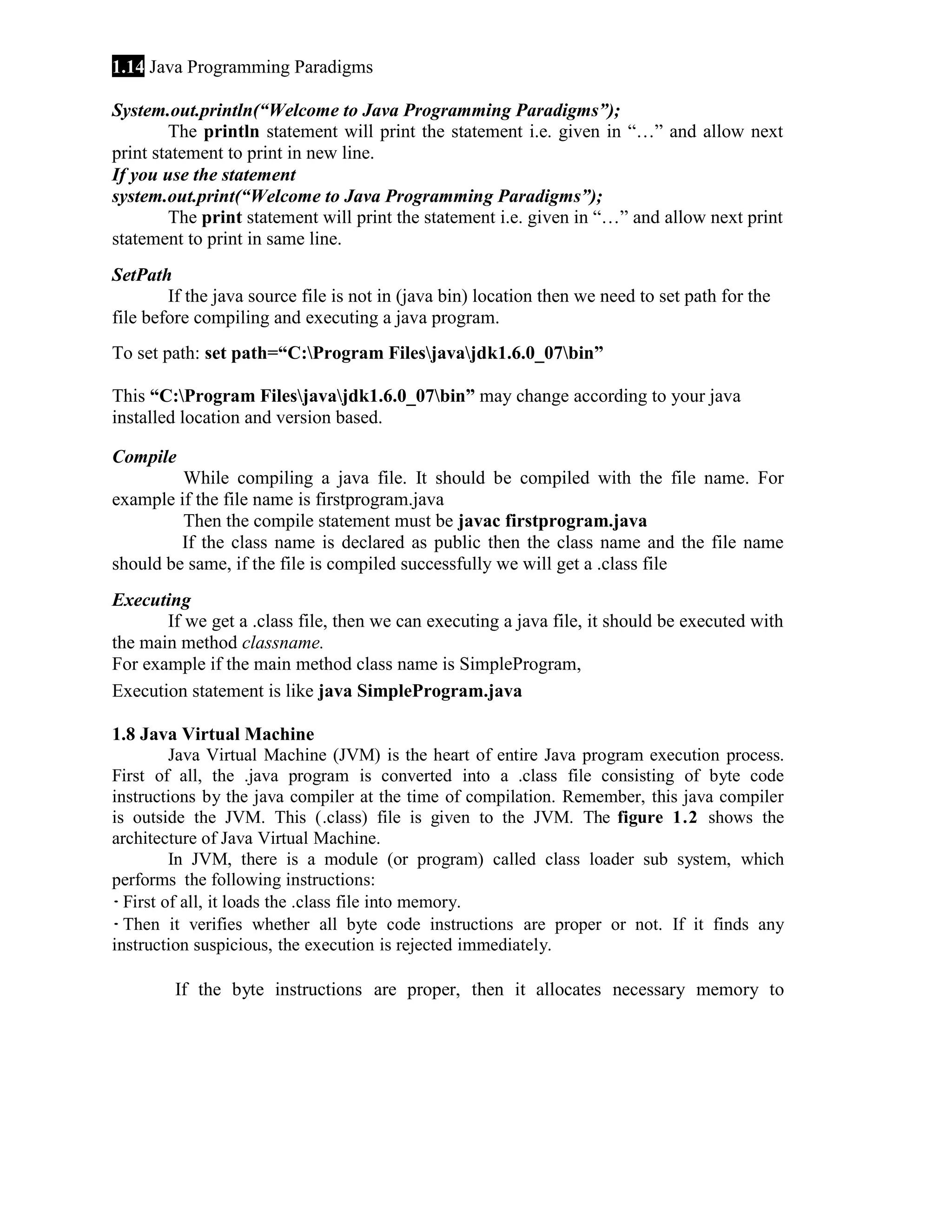 1.14 Java Programming Paradigms
System.out.println(“Welcome to Java Programming Paradigms”);
The println statement will print the statement i.e. given in “…” and allow next
print statement to print in new line.
If you use the statement
system.out.print(“Welcome to Java Programming Paradigms”);
The print statement will print the statement i.e. given in “…” and allow next print
statement to print in same line.
SetPath
If the java source file is not in (java bin) location then we need to set path for the
file before compiling and executing a java program.
To set path: set path=“C:Program Filesjavajdk1.6.0_07bin”
This “C:Program Filesjavajdk1.6.0_07bin” may change according to your java
installed location and version based.
Compile
While compiling a java file. It should be compiled with the file name. For
example if the file name is firstprogram.java
Then the compile statement must be javac firstprogram.java
If the class name is declared as public then the class name and the file name
should be same, if the file is compiled successfully we will get a .class file
Executing
If we get a .class file, then we can executing a java file, it should be executed with
the main method classname.
For example if the main method class name is SimpleProgram,
Execution statement is like java SimpleProgram.java
1.8 Java Virtual Machine
Java Virtual Machine (JVM) is the heart of entire Java program execution process.
First of all, the .java program is converted into a .class file consisting of byte code
instructions by the java compiler at the time of compilation. Remember, this java compiler
is outside the JVM. This (.class) file is given to the JVM. The figure 1.2 shows the
architecture of Java Virtual Machine.
In JVM, there is a module (or program) called class loader sub system, which
performs the following instructions:
· First of all, it loads the .class file into memory.
· Then it verifies whether all byte code instructions are proper or not. If it finds any
instruction suspicious, the execution is rejected immediately.
If the byte instructions are proper, then it allocates necessary memory to

 