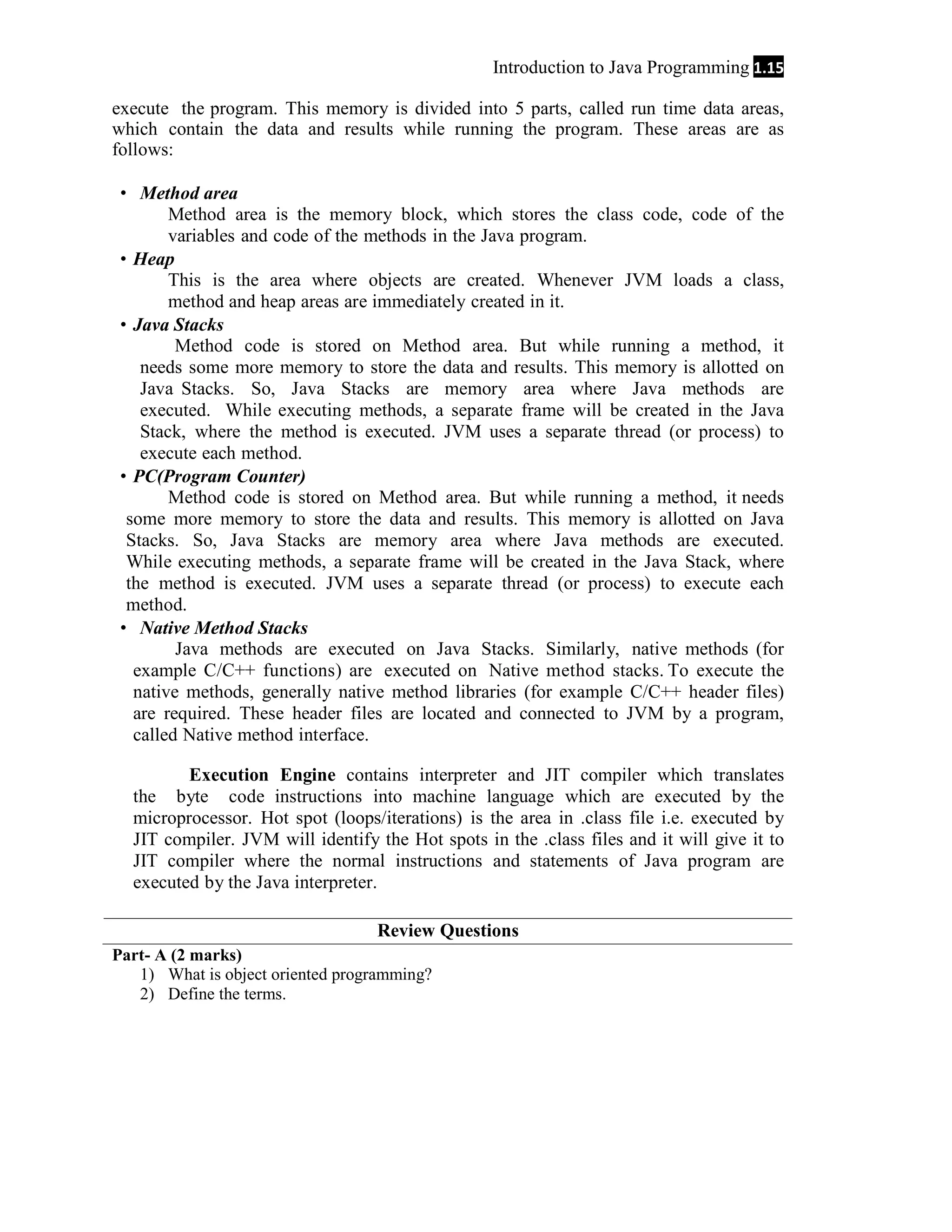 Introduction to Java Programming 1.15
execute the program. This memory is divided into 5 parts, called run time data areas,
which contain the data and results while running the program. These areas are as
follows:
 Method area
Method area is the memory block, which stores the class code, code of the
variables and code of the methods in the Java program.
 Heap
This is the area where objects are created. Whenever JVM loads a class,
method and heap areas are immediately created in it.
 Java Stacks
Method code is stored on Method area. But while running a method, it
needs some more memory to store the data and results. This memory is allotted on
Java Stacks. So, Java Stacks are memory area where Java methods are
executed. While executing methods, a separate frame will be created in the Java
Stack, where the method is executed. JVM uses a separate thread (or process) to
execute each method.
 PC(Program Counter)
Method code is stored on Method area. But while running a method, it needs
some more memory to store the data and results. This memory is allotted on Java
Stacks. So, Java Stacks are memory area where Java methods are executed.
While executing methods, a separate frame will be created in the Java Stack, where
the method is executed. JVM uses a separate thread (or process) to execute each
method.
 Native Method Stacks
Java methods are executed on Java Stacks. Similarly, native methods (for
example C/C++ functions) are executed on Native method stacks. To execute the
native methods, generally native method libraries (for example C/C++ header files)
are required. These header files are located and connected to JVM by a program,
called Native method interface.
Execution Engine contains interpreter and JIT compiler which translates
the byte code instructions into machine language which are executed by the
microprocessor. Hot spot (loops/iterations) is the area in .class file i.e. executed by
JIT compiler. JVM will identify the Hot spots in the .class files and it will give it to
JIT compiler where the normal instructions and statements of Java program are
executed by the Java interpreter.
Review Questions
Part- A (2 marks)
1) What is object oriented programming?
2) Define the terms.

 
