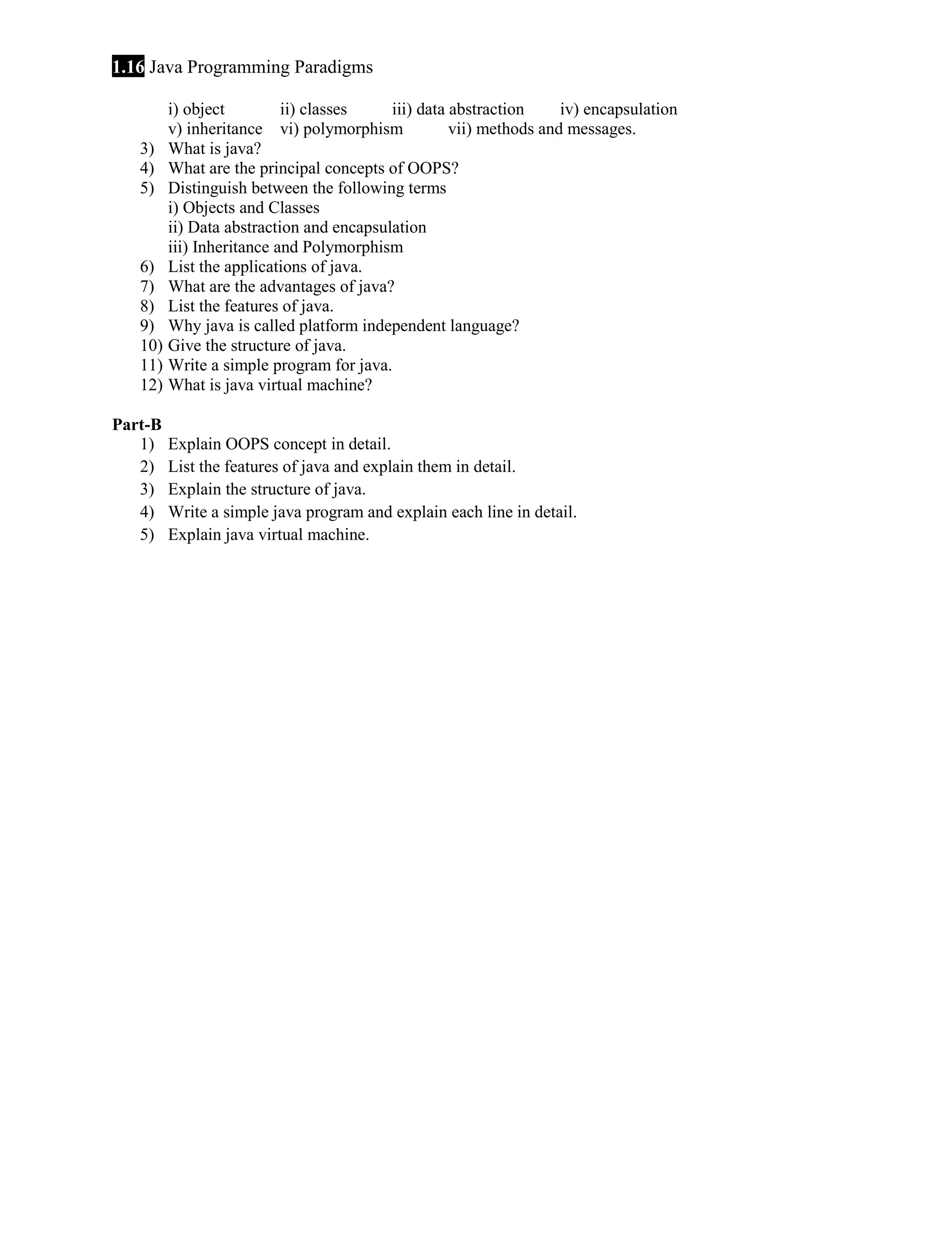1.16 Java Programming Paradigms
i) object
ii) classes
iii) data abstraction
iv) encapsulation
v) inheritance vi) polymorphism
vii) methods and messages.
3) What is java?
4) What are the principal concepts of OOPS?
5) Distinguish between the following terms
i) Objects and Classes
ii) Data abstraction and encapsulation
iii) Inheritance and Polymorphism
6) List the applications of java.
7) What are the advantages of java?
8) List the features of java.
9) Why java is called platform independent language?
10) Give the structure of java.
11) Write a simple program for java.
12) What is java virtual machine?
Part-B
1)
2)
3)
4)
5)

Explain OOPS concept in detail.
List the features of java and explain them in detail.
Explain the structure of java.
Write a simple java program and explain each line in detail.
Explain java virtual machine.

 