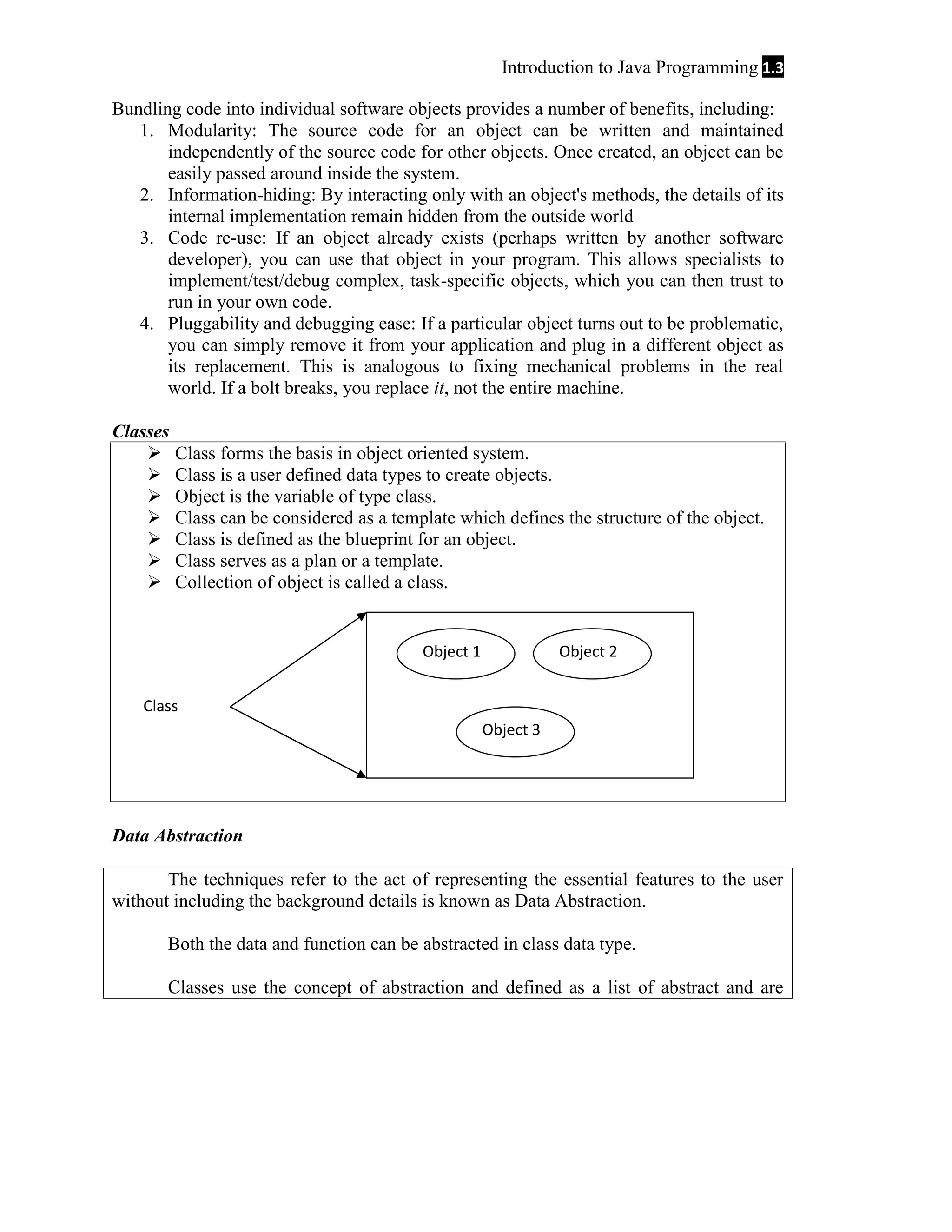 Introduction to Java Programming 1.3
Bundling code into individual software objects provides a number of benefits, including:
1. Modularity: The source code for an object can be written and maintained
independently of the source code for other objects. Once created, an object can be
easily passed around inside the system.
2. Information-hiding: By interacting only with an object's methods, the details of its
internal implementation remain hidden from the outside world
3. Code re-use: If an object already exists (perhaps written by another software
developer), you can use that object in your program. This allows specialists to
implement/test/debug complex, task-specific objects, which you can then trust to
run in your own code.
4. Pluggability and debugging ease: If a particular object turns out to be problematic,
you can simply remove it from your application and plug in a different object as
its replacement. This is analogous to fixing mechanical problems in the real
world. If a bolt breaks, you replace it, not the entire machine.
Classes








Class forms the basis in object oriented system.
Class is a user defined data types to create objects.
Object is the variable of type class.
Class can be considered as a template which defines the structure of the object.
Class is defined as the blueprint for an object.
Class serves as a plan or a template.
Collection of object is called a class.

Object 1

Object 2

Class
Object 3

Data Abstraction
The techniques refer to the act of representing the essential features to the user
without including the background details is known as Data Abstraction.
Both the data and function can be abstracted in class data type.
Classes use the concept of abstraction and defined as a list of abstract and are

 