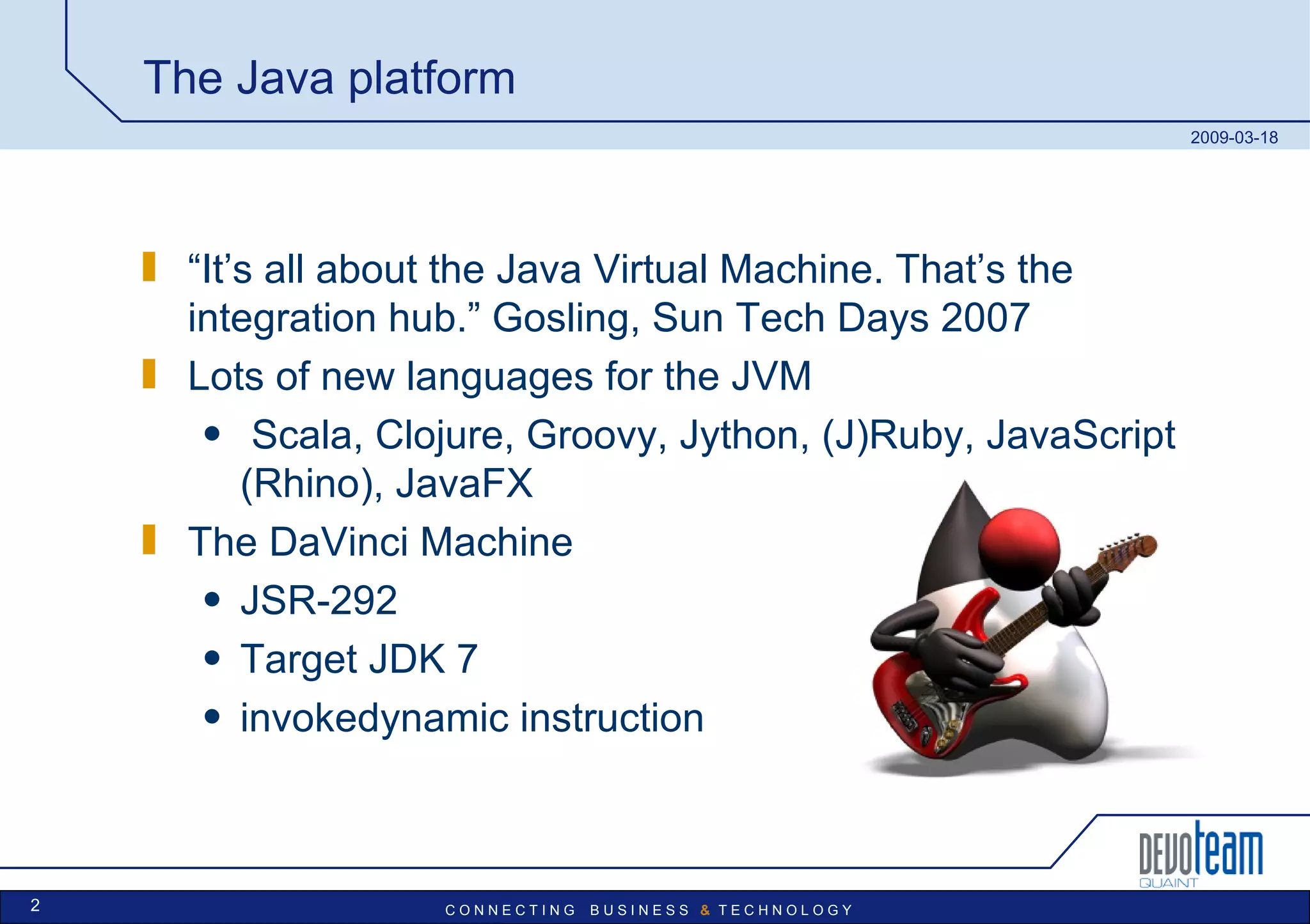 The Java platform “ It’s all about the Java Virtual Machine. That’s the integration hub.” Gosling, Sun Tech Days 2007 Lots of new languages for the JVM Scala, Clojure, Groovy, Jython, (J)Ruby, JavaScript (Rhino), JavaFX The DaVinci Machine JSR-292 Target JDK 7 invokedynamic instruction 